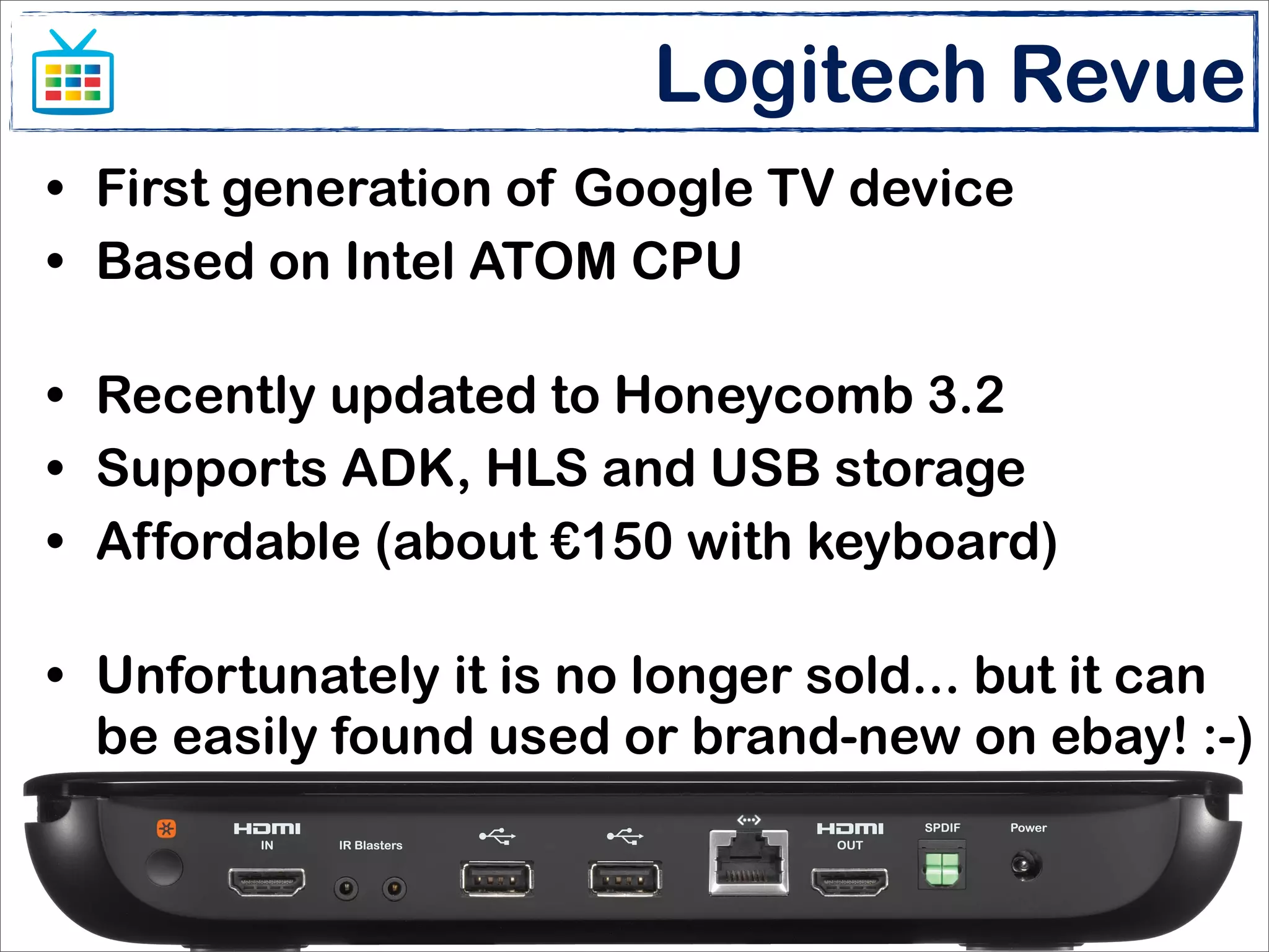Logitech Revue
• First generation of Google TV device
• Based on Intel ATOM CPU

• Recently updated to Honeycomb 3.2
• Supports ADK, HLS and USB storage
• Affordable (about €150 with keyboard)

• Unfortunately it is no longer sold... but it can
  be easily found used or brand-new on ebay! :-)


                       Enlarge your screen
                  Matteo Bonifazi - Stefano Sanna
 