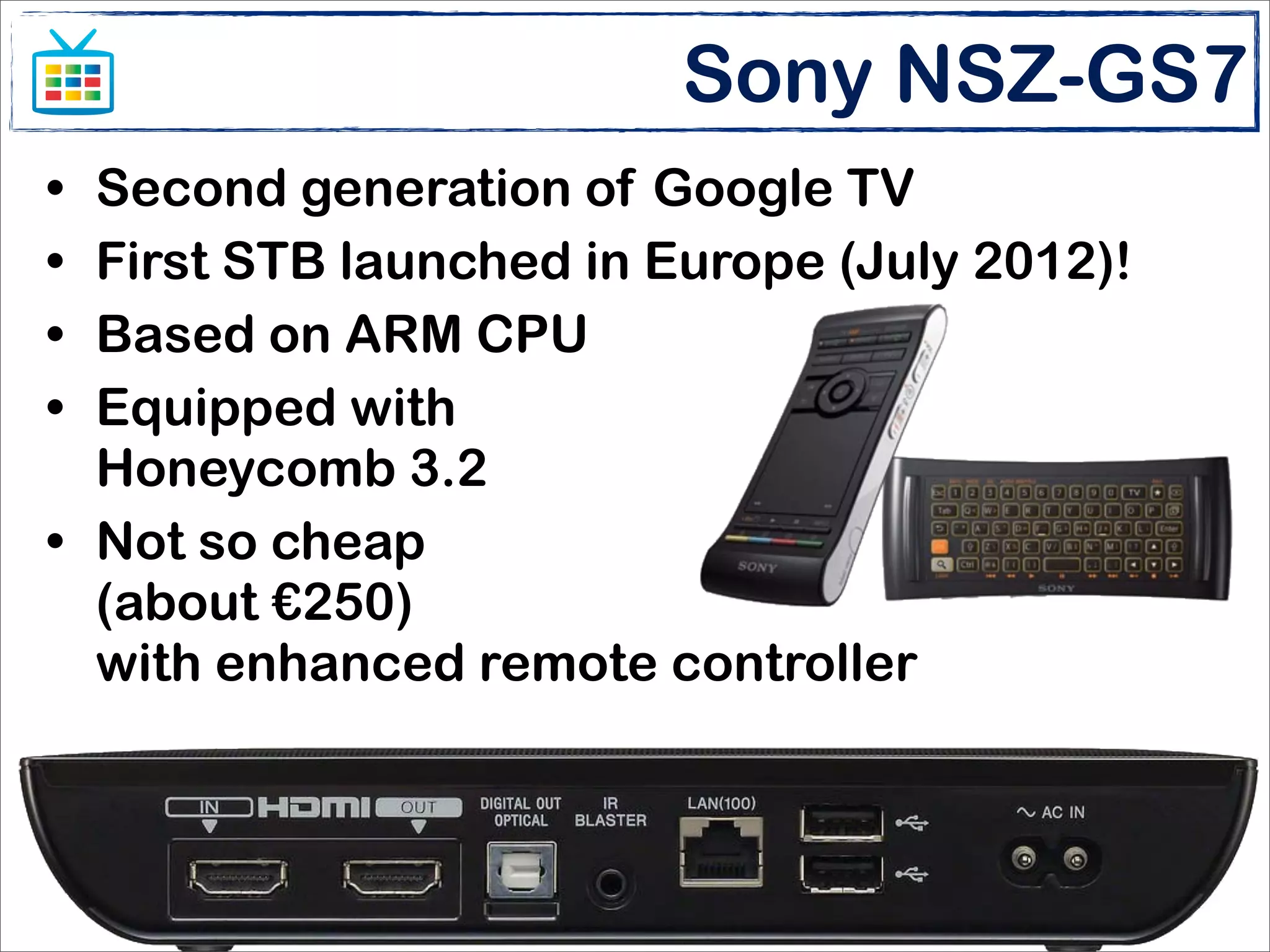 Sony NSZ-GS7
• Second generation of Google TV
• First STB launched in Europe (July 2012)!
• Based on ARM CPU
• Equipped with
  Honeycomb 3.2
• Not so cheap
  (about €250)
  with enhanced remote controller



                       Enlarge your screen
                  Matteo Bonifazi - Stefano Sanna
 