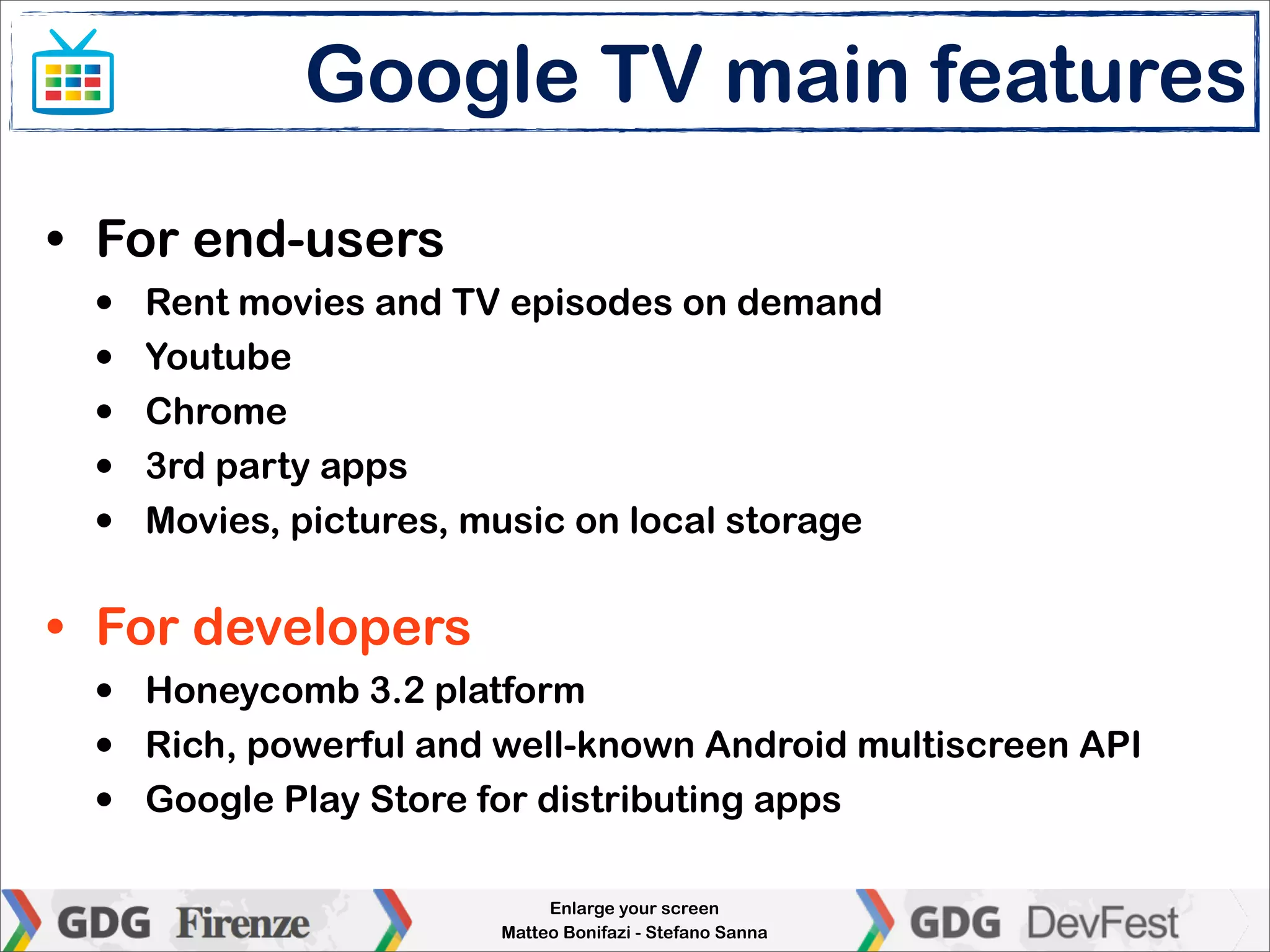 Google TV main features
• For end-users
 •   Rent movies and TV episodes on demand
 •   Youtube
 •   Chrome
 •   3rd party apps
 •   Movies, pictures, music on local storage


• For developers
 •   Honeycomb 3.2 platform
 •   Rich, powerful and well-known Android multiscreen API
 •   Google Play Store for distributing apps

                             Enlarge your screen
                        Matteo Bonifazi - Stefano Sanna
 