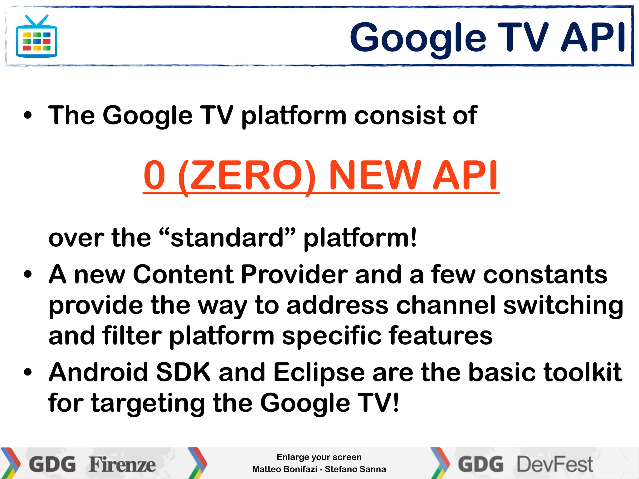 Google TV API
• The Google TV platform consist of

         0 (ZERO) NEW API
  over the “standard” platform!
• A new Content Provider and a few constants
  provide the way to address channel switching
  and filter platform specific features
• Android SDK and Eclipse are the basic toolkit
  for targeting the Google TV!
                      Enlarge your screen
                 Matteo Bonifazi - Stefano Sanna
 