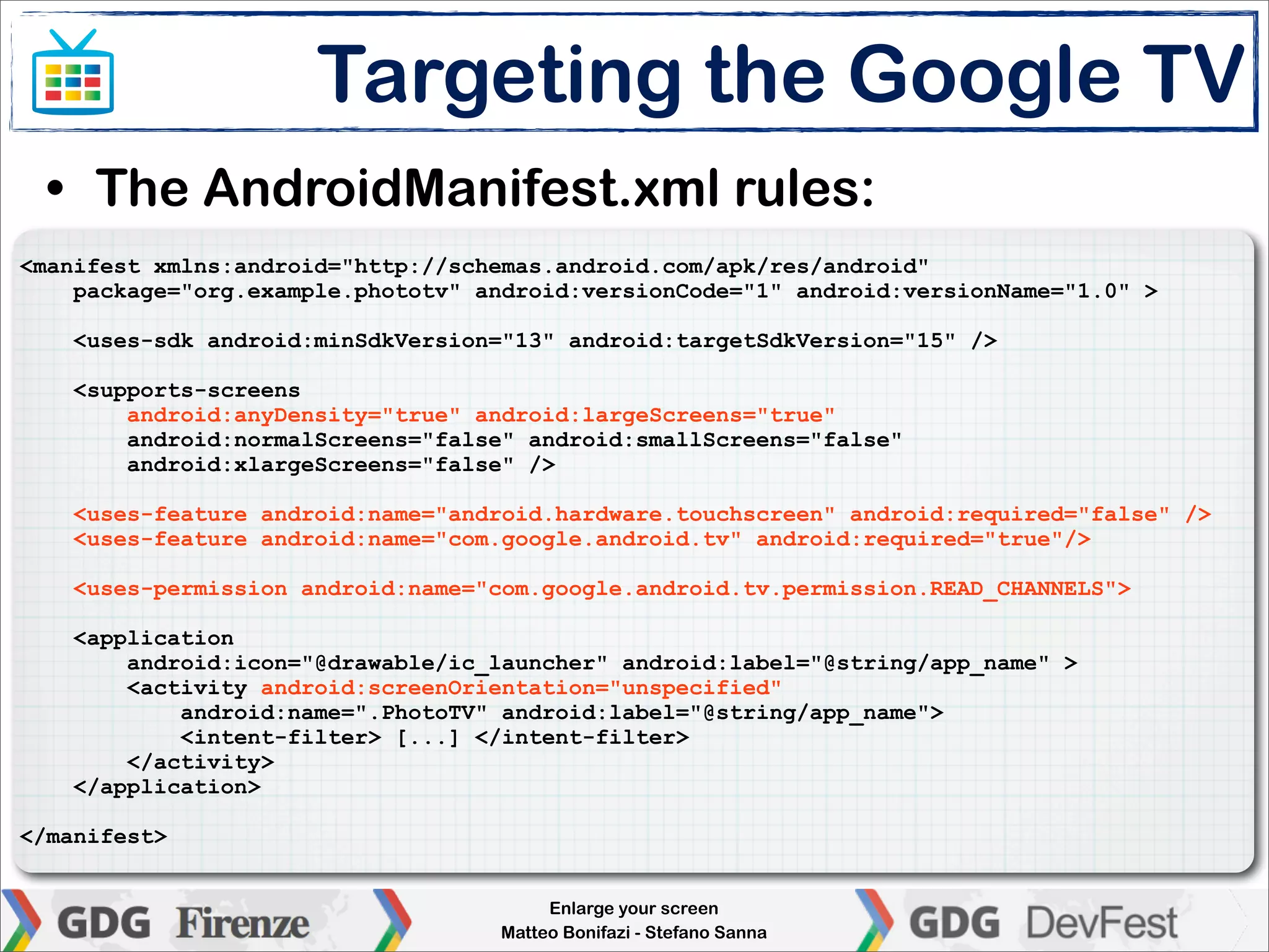 Targeting the Google TV
 • The AndroidManifest.xml rules:
<manifest xmlns:android="http://schemas.android.com/apk/res/android"
    package="org.example.phototv" android:versionCode="1" android:versionName="1.0" >

    <uses-sdk android:minSdkVersion="13" android:targetSdkVersion="15" />

    <supports-screens
        android:anyDensity="true" android:largeScreens="true"
        android:normalScreens="false" android:smallScreens="false"
        android:xlargeScreens="false" />

    <uses-feature android:name="android.hardware.touchscreen" android:required="false" />
    <uses-feature android:name="com.google.android.tv" android:required="true"/>

    <uses-permission android:name="com.google.android.tv.permission.READ_CHANNELS">

    <application
        android:icon="@drawable/ic_launcher" android:label="@string/app_name" >
        <activity android:screenOrientation="unspecified"
            android:name=".PhotoTV" android:label="@string/app_name">
            <intent-filter> [...] </intent-filter>
        </activity>
    </application>

</manifest>


                                        Enlarge your screen
                                   Matteo Bonifazi - Stefano Sanna
 