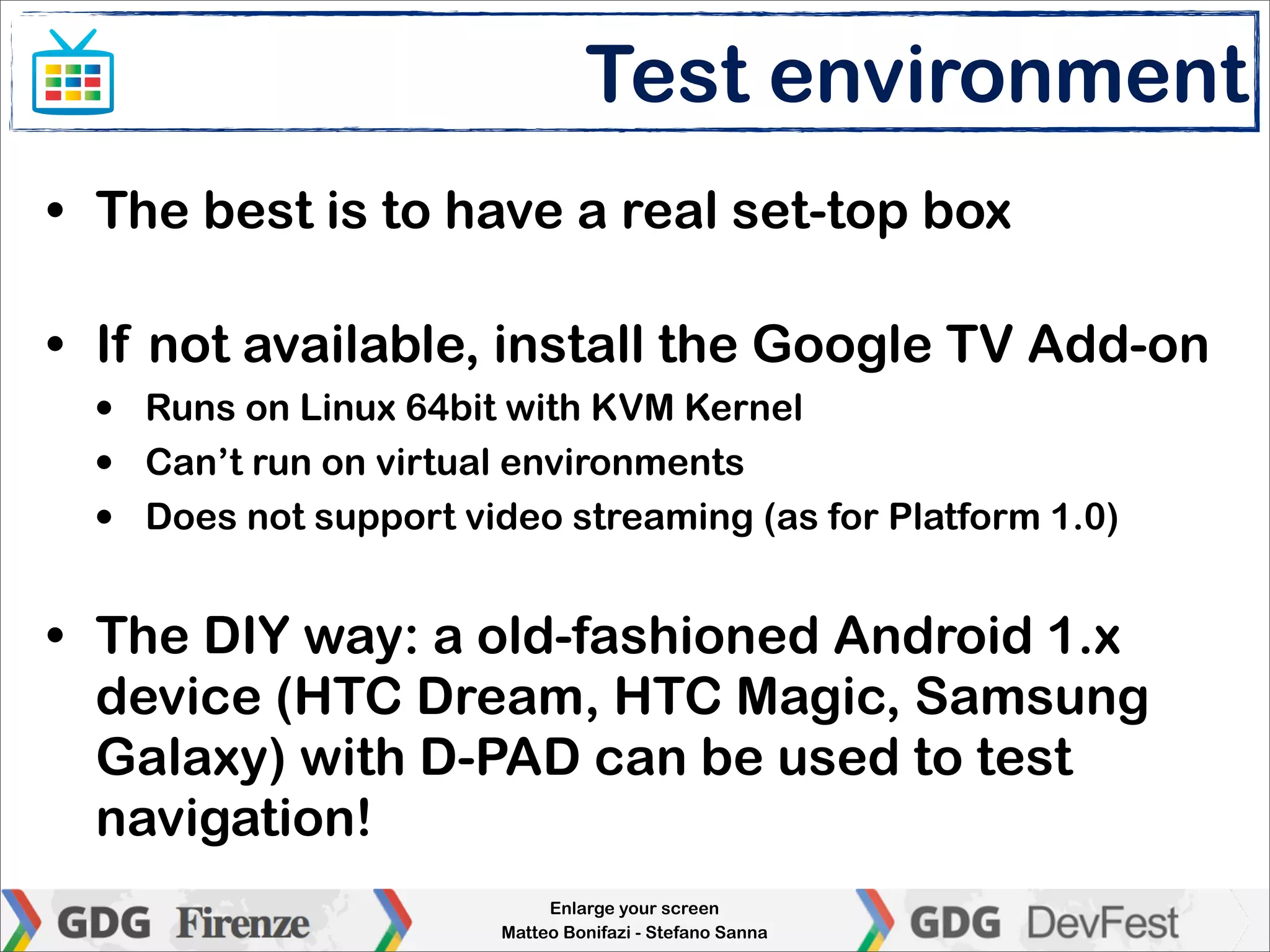 Test environment
• The best is to have a real set-top box

• If not available, install the Google TV Add-on
  •   Runs on Linux 64bit with KVM Kernel
  •   Can’t run on virtual environments
  •   Does not support video streaming (as for Platform 1.0)


• The DIY way: a old-fashioned Android 1.x
  device (HTC Dream, HTC Magic, Samsung
  Galaxy) with D-PAD can be used to test
  navigation!
                              Enlarge your screen
                         Matteo Bonifazi - Stefano Sanna
 
