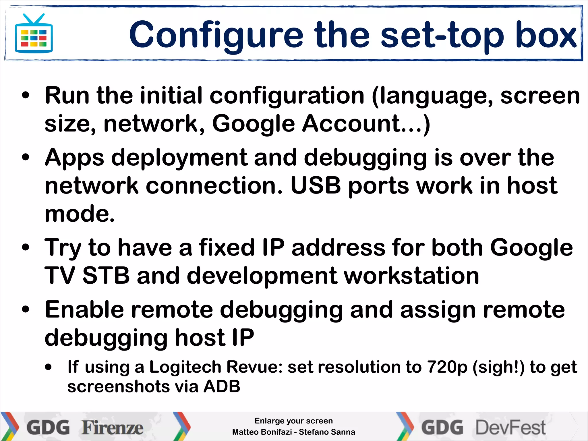 Configure the set-top box
• Run the initial configuration (language, screen
  size, network, Google Account...)
• Apps deployment and debugging is over the
  network connection. USB ports work in host
  mode.
• Try to have a fixed IP address for both Google
  TV STB and development workstation
• Enable remote debugging and assign remote
  debugging host IP
  •   If using a Logitech Revue: set resolution to 720p (sigh!) to get
      screenshots via ADB
                               Enlarge your screen
                          Matteo Bonifazi - Stefano Sanna
 