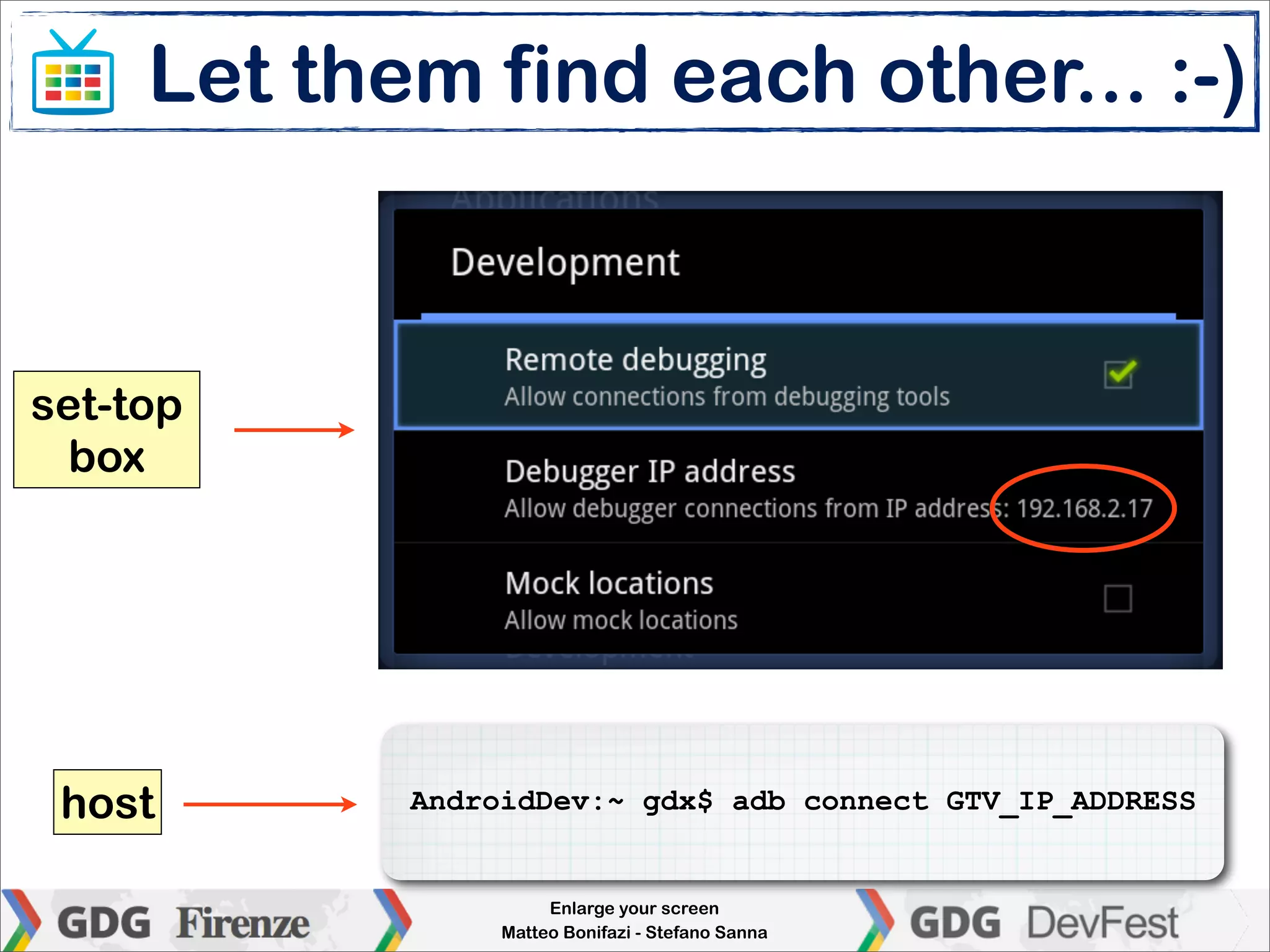 Let them find each other... :-)



set-top
  box




 host       AndroidDev:~ gdx$ adb connect GTV_IP_ADDRESS


                      Enlarge your screen
                 Matteo Bonifazi - Stefano Sanna
 