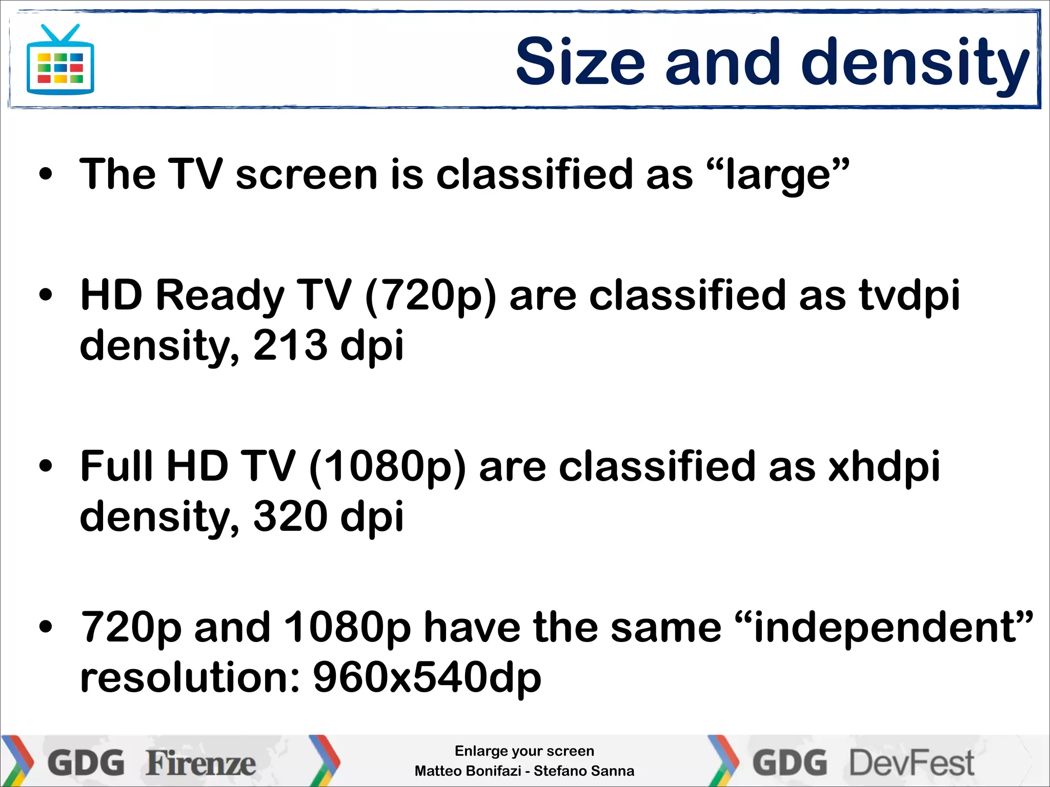 Size and density
• The TV screen is classified as “large”

• HD Ready TV (720p) are classified as tvdpi
  density, 213 dpi

• Full HD TV (1080p) are classified as xhdpi
  density, 320 dpi

• 720p and 1080p have the same “independent”
  resolution: 960x540dp
                       Enlarge your screen
                  Matteo Bonifazi - Stefano Sanna
 