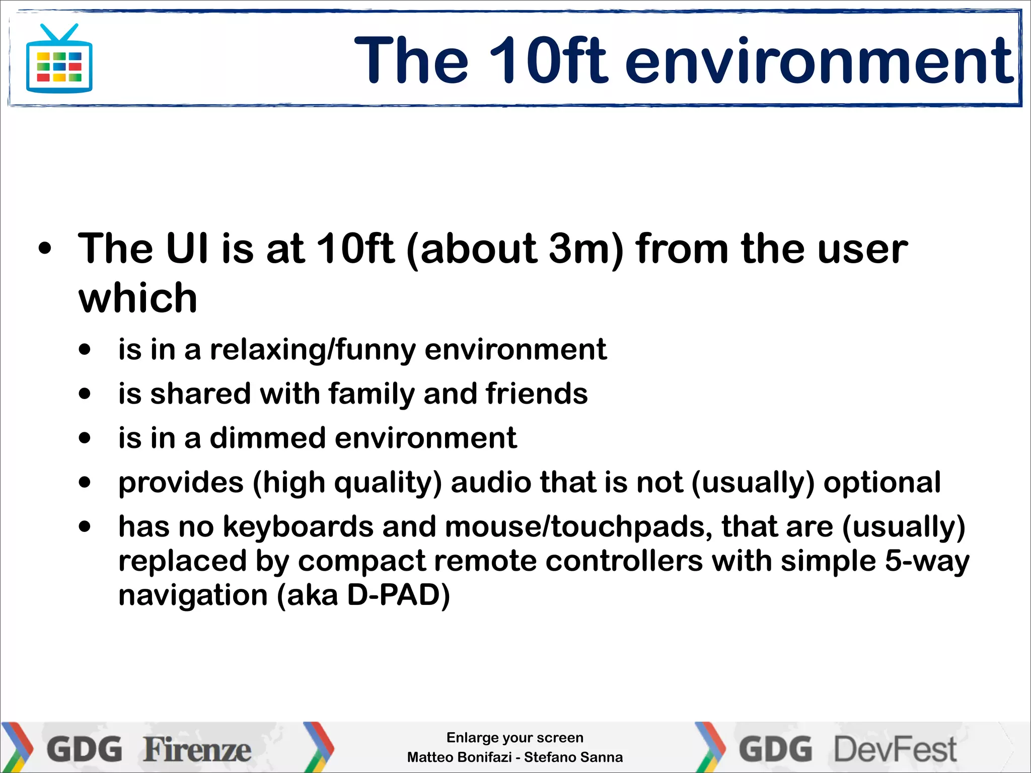 The 10ft environment

• The UI is at 10ft (about 3m) from the user
  which
  •   is in a relaxing/funny environment
  •   is shared with family and friends
  •   is in a dimmed environment
  •   provides (high quality) audio that is not (usually) optional
  •   has no keyboards and mouse/touchpads, that are (usually)
      replaced by compact remote controllers with simple 5-way
      navigation (aka D-PAD)



                               Enlarge your screen
                          Matteo Bonifazi - Stefano Sanna
 
