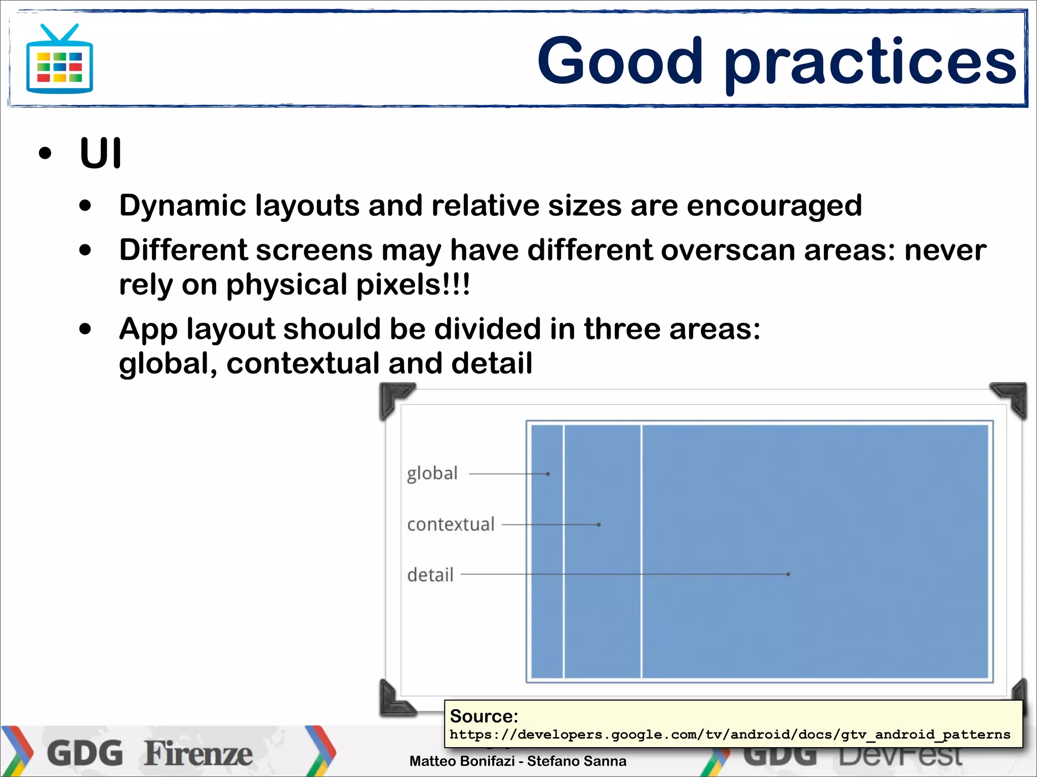 Good practices
• UI
 •   Dynamic layouts and relative sizes are encouraged
 •   Different screens may have different overscan areas: never
     rely on physical pixels!!!
 •   App layout should be divided in three areas:
     global, contextual and detail




                            Source:
                             https://developers.google.com/tv/android/docs/gtv_android_patterns
                             Enlarge your screen
                        Matteo Bonifazi - Stefano Sanna
 