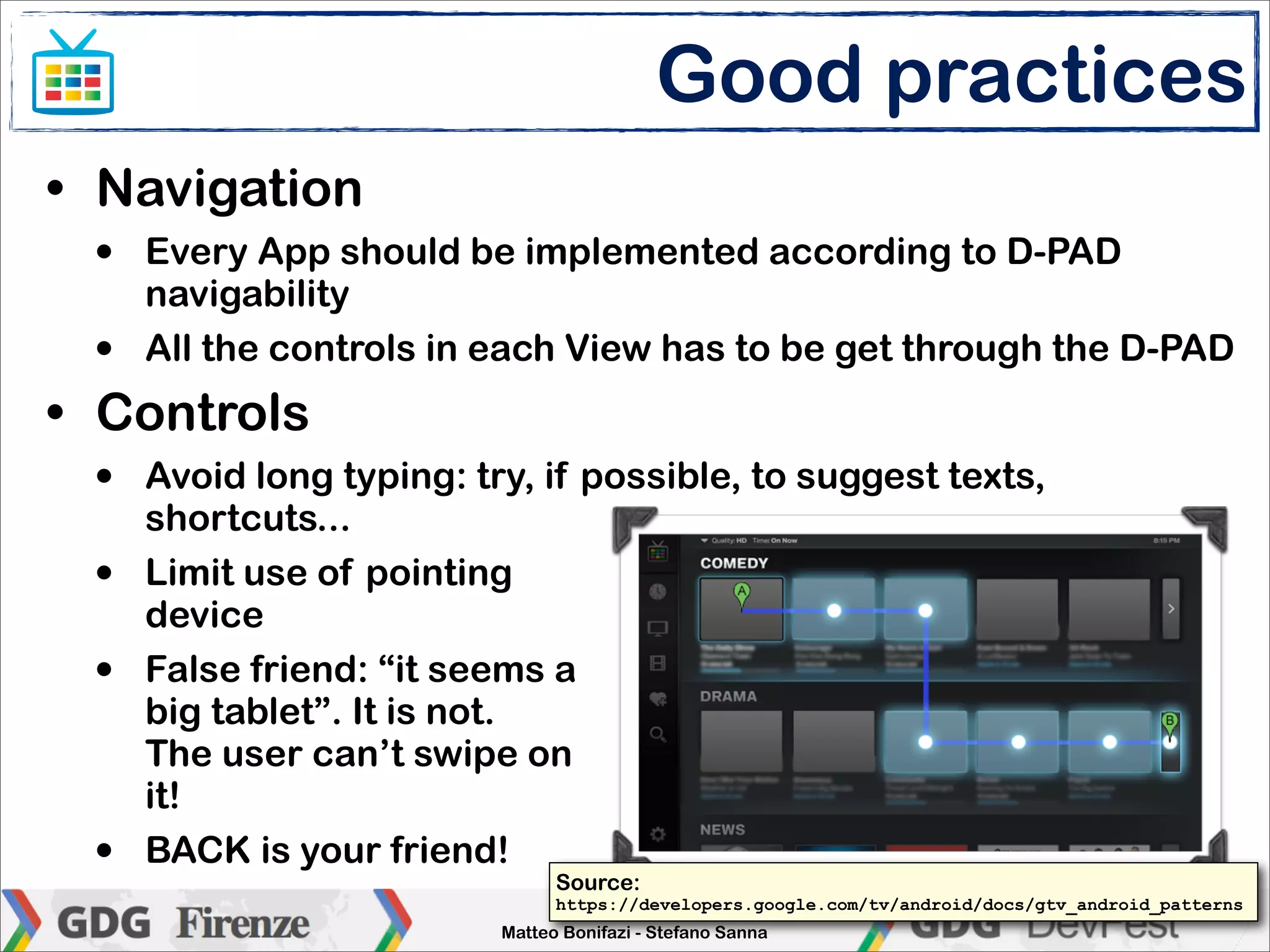 Good practices
• Navigation
 •   Every App should be implemented according to D-PAD
     navigability
 •   All the controls in each View has to be get through the D-PAD
• Controls
 •   Avoid long typing: try, if possible, to suggest texts,
     shortcuts...
 •   Limit use of pointing
     device
 •   False friend: “it seems a
     big tablet”. It is not.
     The user can’t swipe on
     it!
 •   BACK is your friend!
                               Source:
                                https://developers.google.com/tv/android/docs/gtv_android_patterns
                               Enlarge your screen
                          Matteo Bonifazi - Stefano Sanna
 