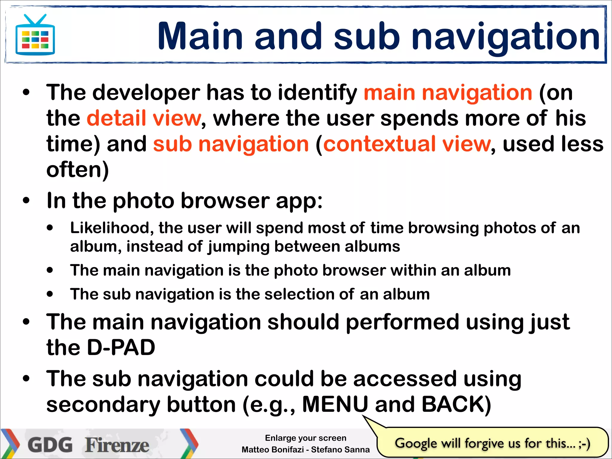 Main and sub navigation
• The developer has to identify main navigation (on
  the detail view, where the user spends more of his
  time) and sub navigation (contextual view, used less
  often)
• In the photo browser app:
  •   Likelihood, the user will spend most of time browsing photos of an
      album, instead of jumping between albums
  •   The main navigation is the photo browser within an album
  •   The sub navigation is the selection of an album
• The main navigation should performed using just
  the D-PAD
• The sub navigation could be accessed using
  secondary button (e.g., MENU and BACK)
                                 Enlarge your screen
                            Matteo Bonifazi - Stefano Sanna
                                                              Google will forgive us for this... ;-)
 