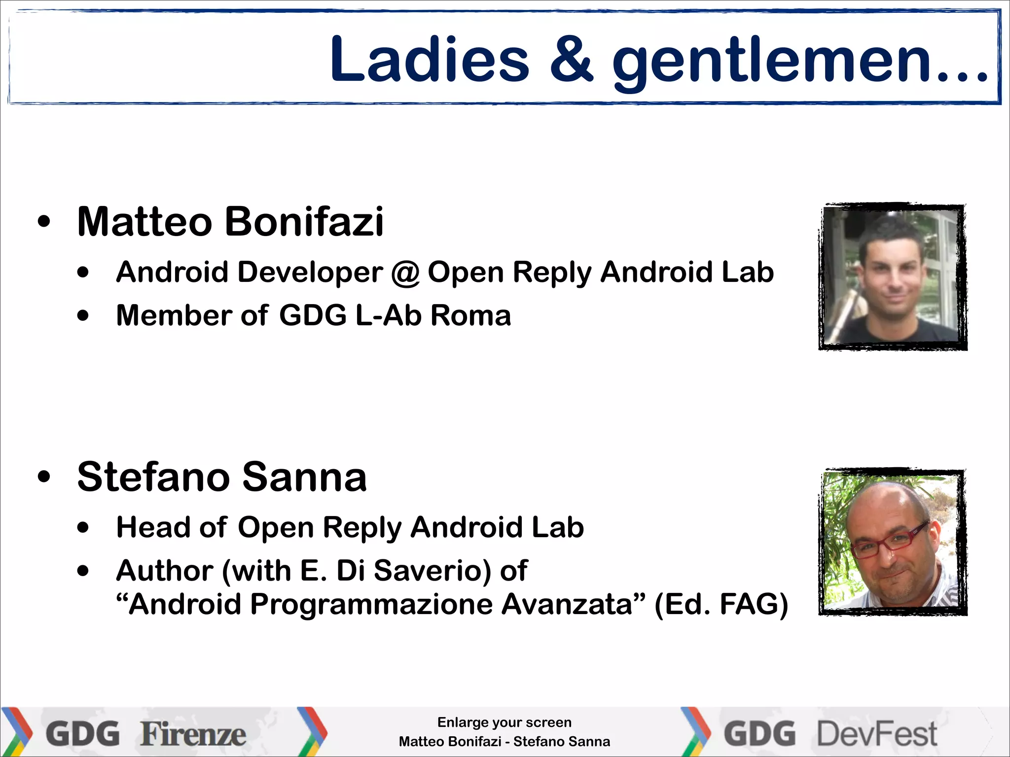 Ladies & gentlemen...

• Matteo Bonifazi
 •   Android Developer @ Open Reply Android Lab
 •   Member of GDG L-Ab Roma




• Stefano Sanna
 •   Head of Open Reply Android Lab
 •   Author (with E. Di Saverio) of
     “Android Programmazione Avanzata” (Ed. FAG)


                            Enlarge your screen
                       Matteo Bonifazi - Stefano Sanna
 
