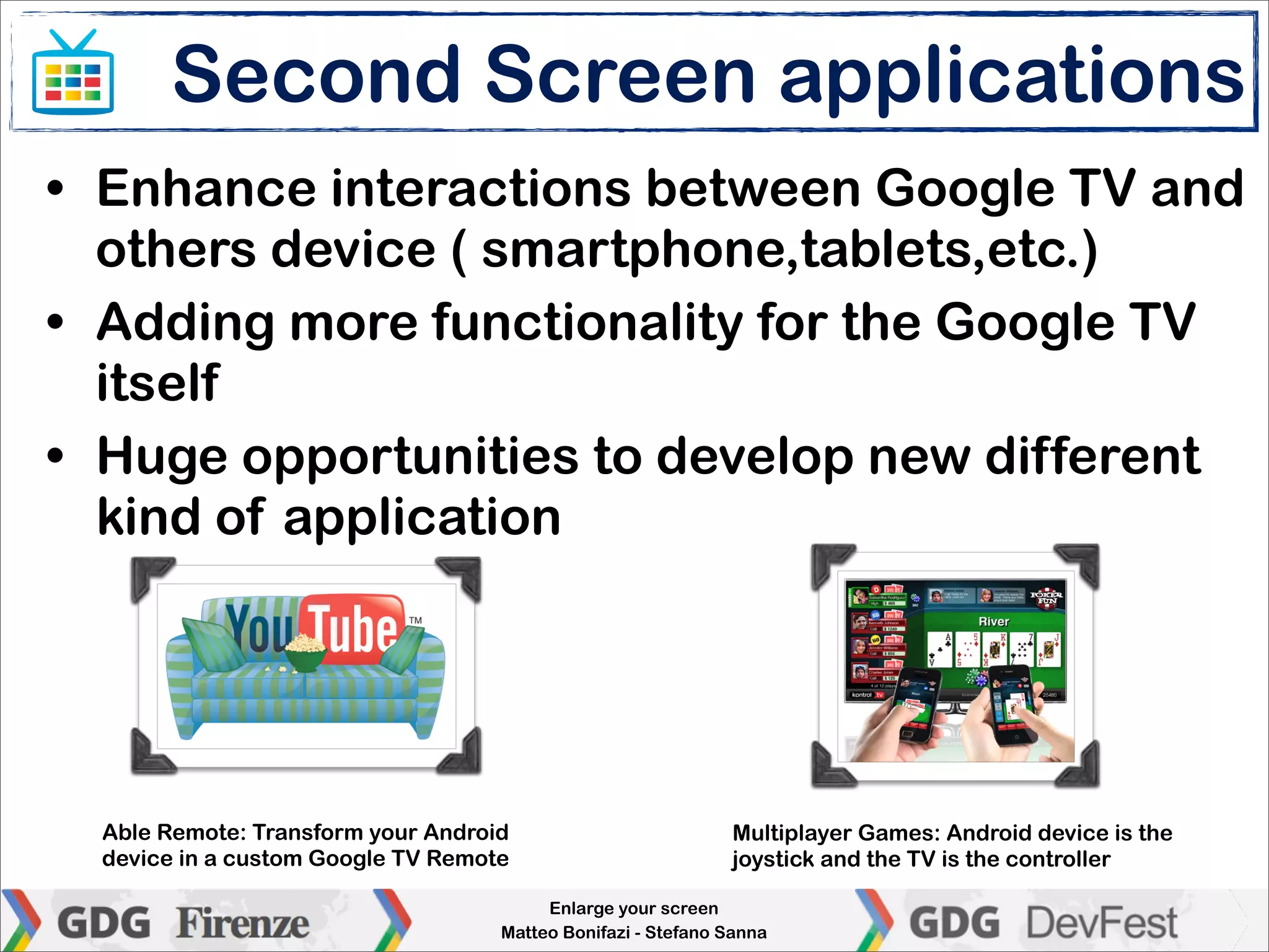 Second Screen applications
• Enhance interactions between Google TV and
  others device ( smartphone,tablets,etc.)
• Adding more functionality for the Google TV
  itself
• Huge opportunities to develop new different
  kind of application




  Able Remote: Transform your Android                         Multiplayer Games: Android device is the
  device in a custom Google TV Remote                         joystick and the TV is the controller

                                         Enlarge your screen
                                    Matteo Bonifazi - Stefano Sanna
 