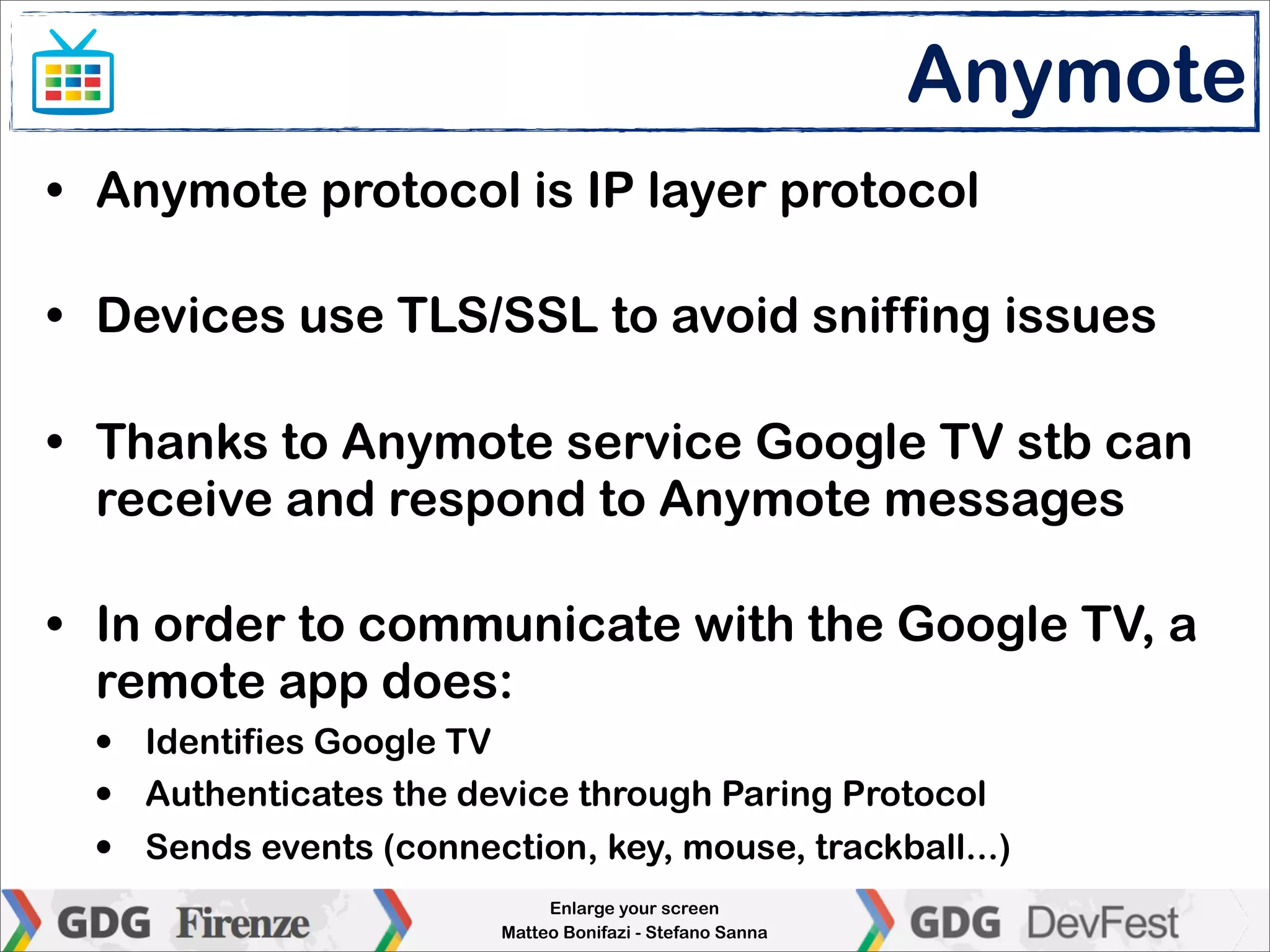 Anymote
• Anymote protocol is IP layer protocol

• Devices use TLS/SSL to avoid sniffing issues

• Thanks to Anymote service Google TV stb can
  receive and respond to Anymote messages

• In order to communicate with the Google TV, a
  remote app does:
  •   Identifies Google TV
  •   Authenticates the device through Paring Protocol
  •   Sends events (connection, key, mouse, trackball...)
                               Enlarge your screen
                          Matteo Bonifazi - Stefano Sanna
 