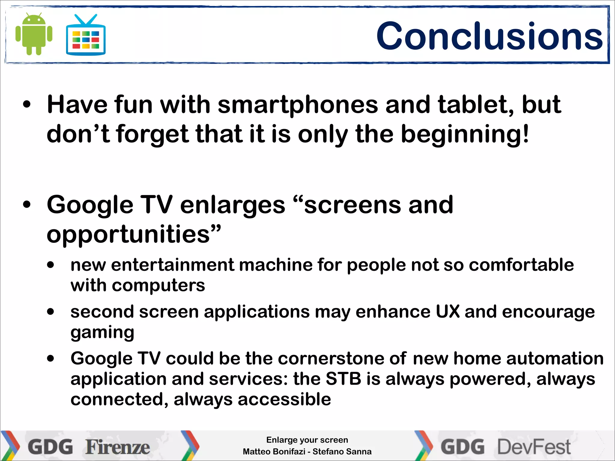 Conclusions
• Have fun with smartphones and tablet, but
  don’t forget that it is only the beginning!

• Google TV enlarges “screens and
  opportunities”
  •   new entertainment machine for people not so comfortable
      with computers
  •   second screen applications may enhance UX and encourage
      gaming
  •   Google TV could be the cornerstone of new home automation
      application and services: the STB is always powered, always
      connected, always accessible

                              Enlarge your screen
                         Matteo Bonifazi - Stefano Sanna
 