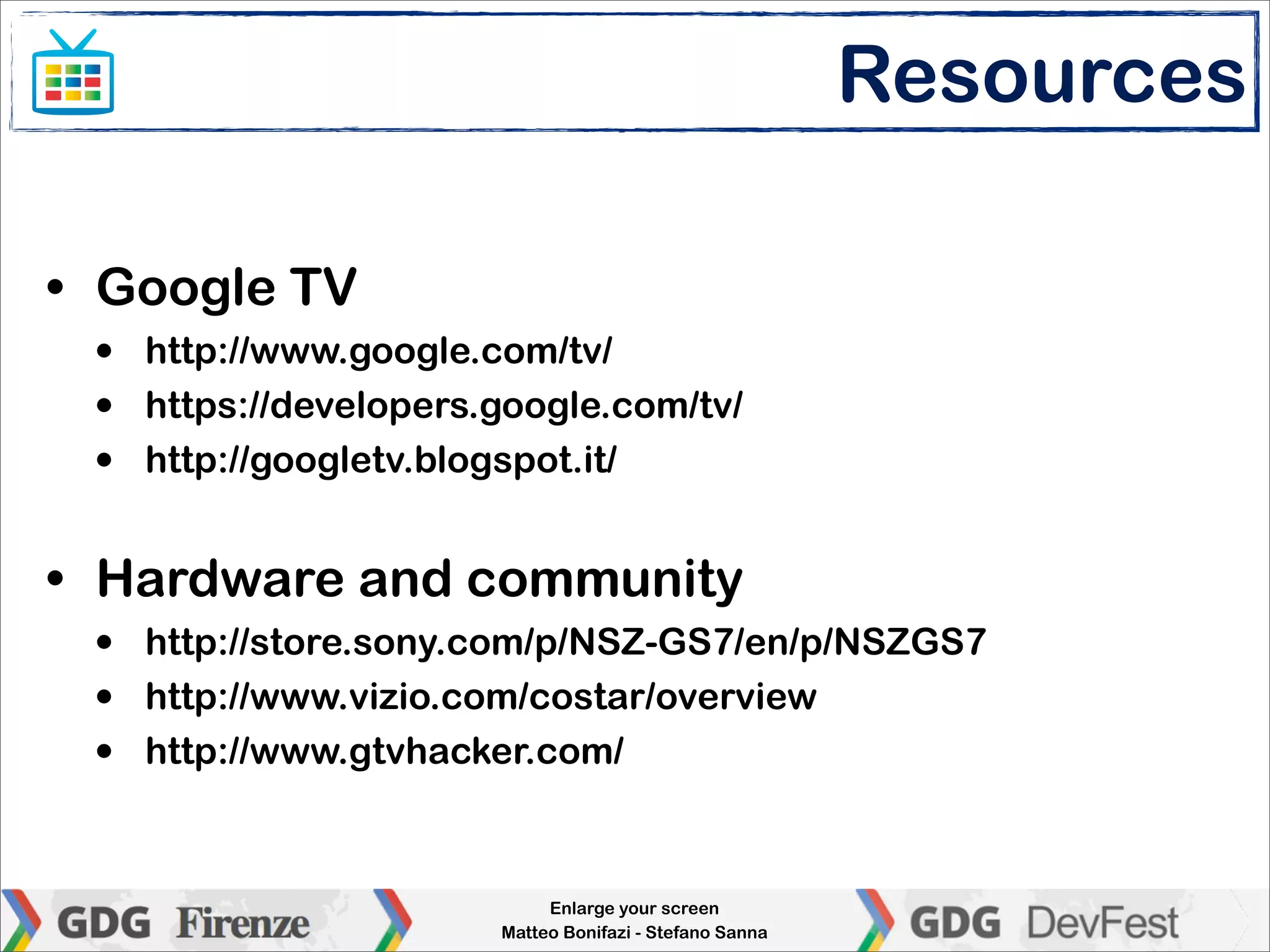 Resources

• Google TV
 •   http://www.google.com/tv/
 •   https://developers.google.com/tv/
 •   http://googletv.blogspot.it/


• Hardware and community
 •   http://store.sony.com/p/NSZ-GS7/en/p/NSZGS7
 •   http://www.vizio.com/costar/overview
 •   http://www.gtvhacker.com/



                             Enlarge your screen
                        Matteo Bonifazi - Stefano Sanna
 
