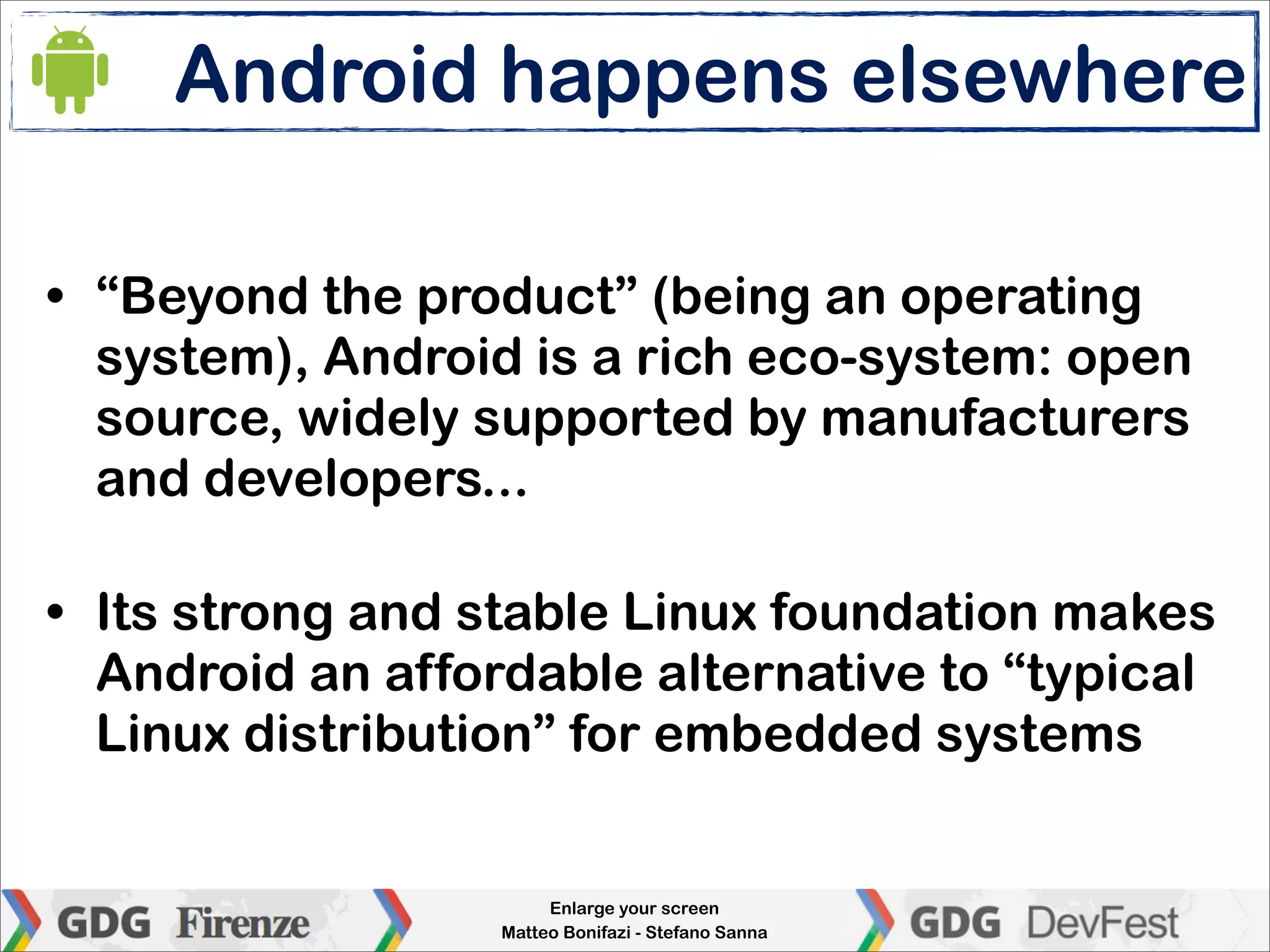 Android happens elsewhere

• “Beyond the product” (being an operating
  system), Android is a rich eco-system: open
  source, widely supported by manufacturers
  and developers...

• Its strong and stable Linux foundation makes
  Android an affordable alternative to “typical
  Linux distribution” for embedded systems


                       Enlarge your screen
                  Matteo Bonifazi - Stefano Sanna
 