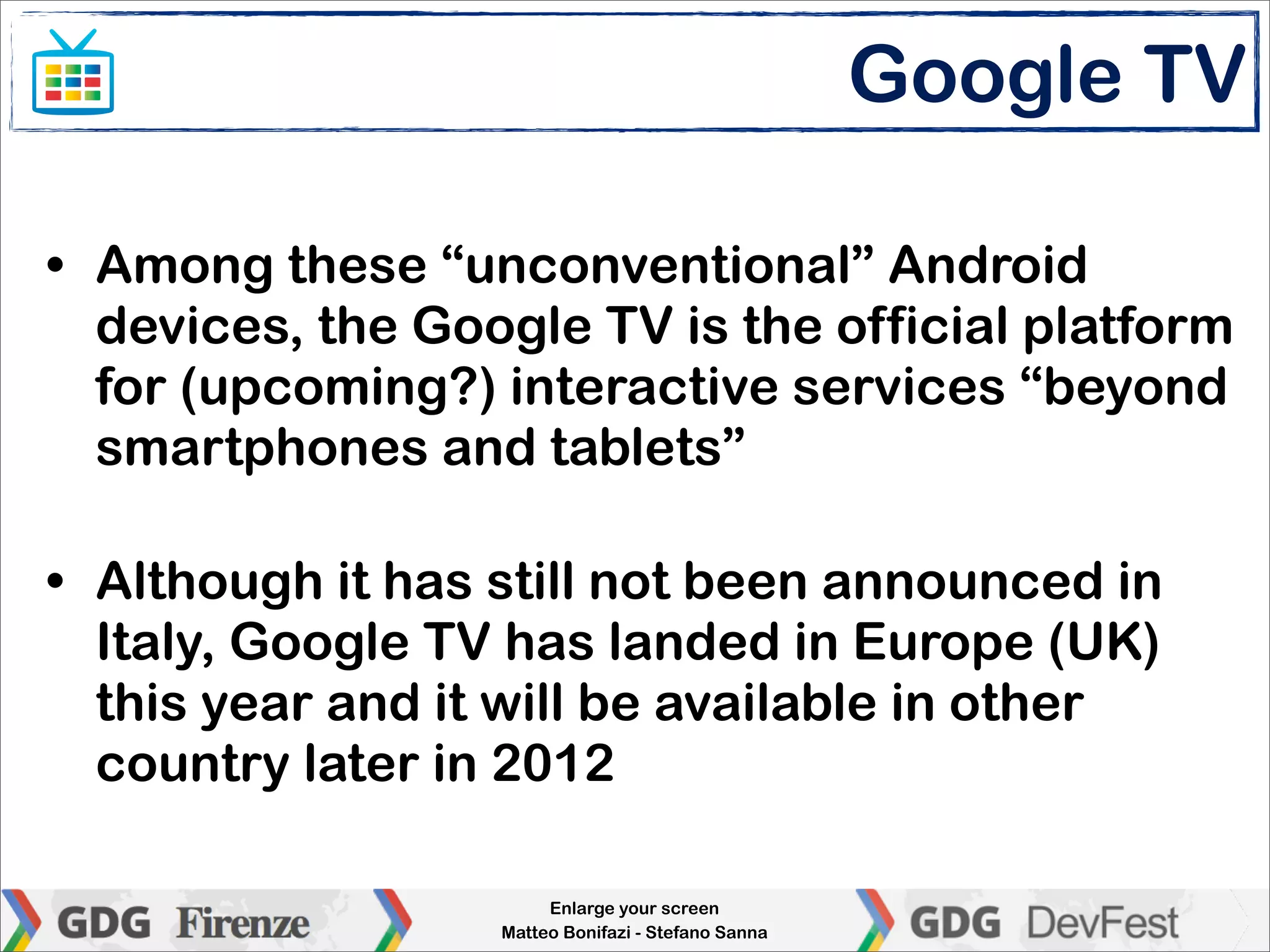 Google TV

• Among these “unconventional” Android
  devices, the Google TV is the official platform
  for (upcoming?) interactive services “beyond
  smartphones and tablets”

• Although it has still not been announced in
  Italy, Google TV has landed in Europe (UK)
  this year and it will be available in other
  country later in 2012

                       Enlarge your screen
                  Matteo Bonifazi - Stefano Sanna
 