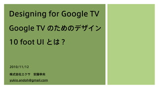 Designing for Google TV
Google TV のためのデザイン
10 foot UI とは？
2010/11/12
株式会社エクサ 安藤幸央
yukio.andoh@gmail.com
 