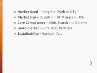 Market Need – integrate “Web and TV”Market Size – 50 million HDTV users in USACore Competency – Web, Search and ChromeGo-to-market– Core Tech, PartnersSustainability – Content, Ads