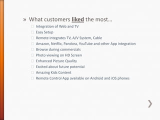 What customers liked the most…Integration of Web and TVEasy SetupRemote integrates TV, A/V System, CableAmazon, Netflix, Pandora, YouTube and other App integrationBrowse during commercialsPhoto viewing on HD ScreenEnhanced Picture QualityExcited about future potentialAmazing Kids ContentRemote Control App available on Android and iOSphones