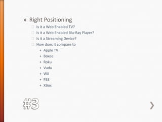 #3Right PositioningIs it a Web Enabled TV?Is it a Web Enabled Blu-Ray Player?Is it a Streaming Device?How does it compare to Apple TVBoxeeRokuVuduWiiPS3XBox