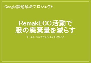 RemakECO活動で
服の廃棄量を減らす
チーム名：T.ヨシザウルス・ムンチャクッパス
Google課題解決プロジェクト
 