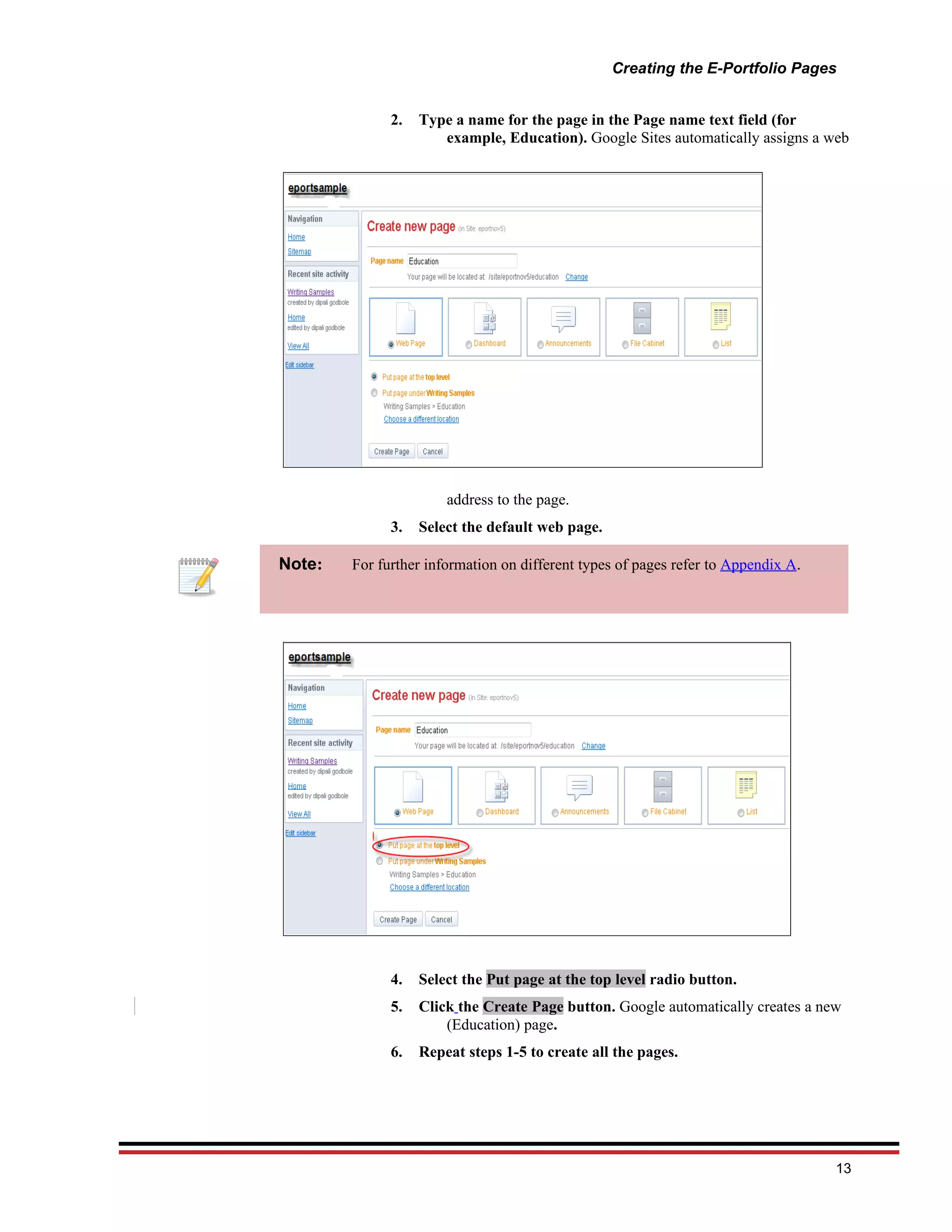 Creating the E-Portfolio Pages


              2.   Type a name for the page in the Page name text field (for
                      example, Education). Google Sites automatically assigns a web




                       address to the page.
              3.   Select the default web page.

Note:   For further information on different types of pages refer to Appendix A.




              4.   Select the Put page at the top level radio button.
              5.   Click the Create Page button. Google automatically creates a new
                       (Education) page.
              6.   Repeat steps 1-5 to create all the pages.




                                                                                   13
 