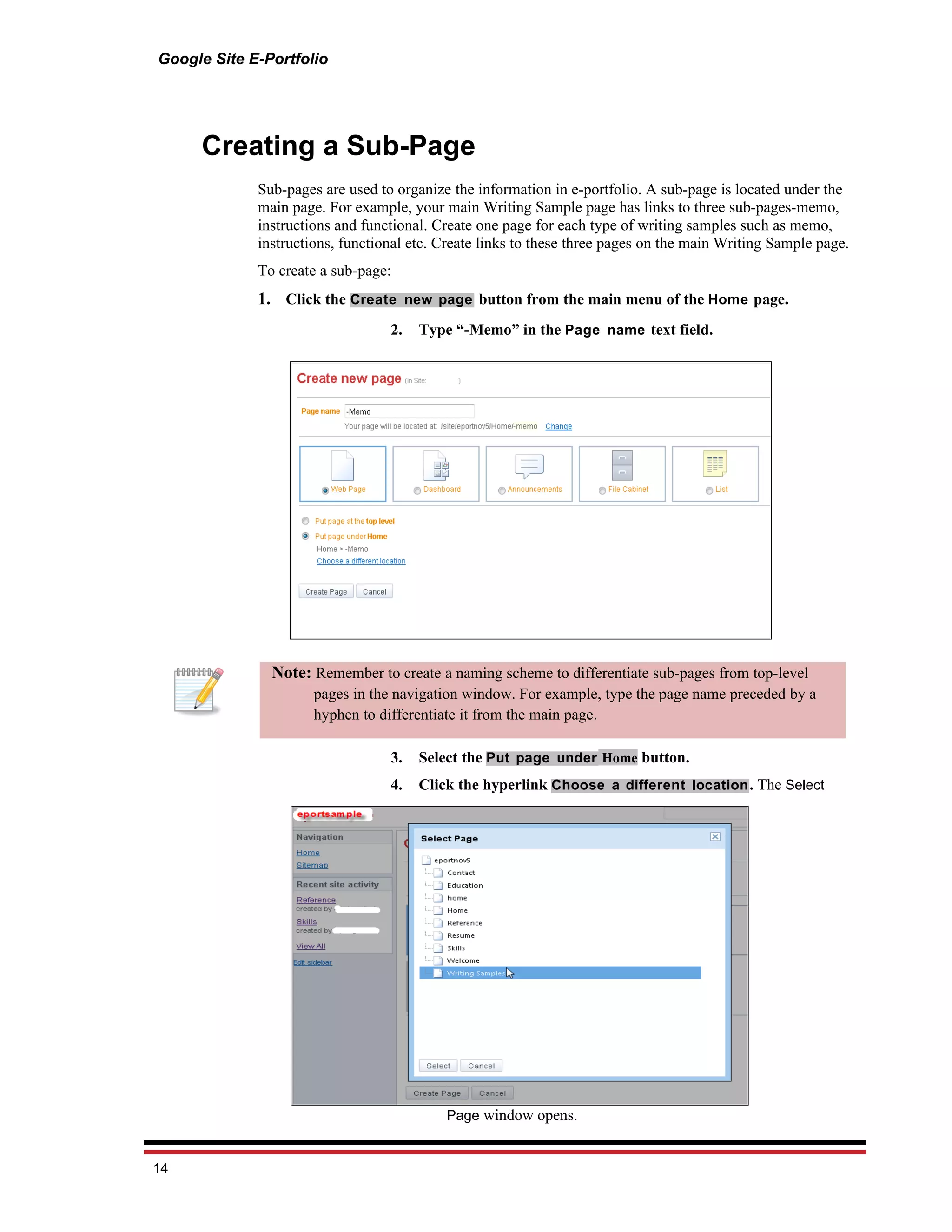Google Site E-Portfolio




     Creating a Sub-Page
             Sub-pages are used to organize the information in e-portfolio. A sub-page is located under the
             main page. For example, your main Writing Sample page has links to three sub-pages-memo,
             instructions and functional. Create one page for each type of writing samples such as memo,
             instructions, functional etc. Create links to these three pages on the main Writing Sample page.
             To create a sub-page:
             1. Click the Create new page button from the main menu of the Home page.
                                  2.   Type “-Memo” in the Page name text field.




               Note: Remember to create a naming scheme to differentiate sub-pages from top-level
                      pages in the navigation window. For example, type the page name preceded by a
                      hyphen to differentiate it from the main page.

                                  3.   Select the Put page under Home button.
                                  4.   Click the hyperlink Choose a different location . The Select




                                           Page window opens.


14
 