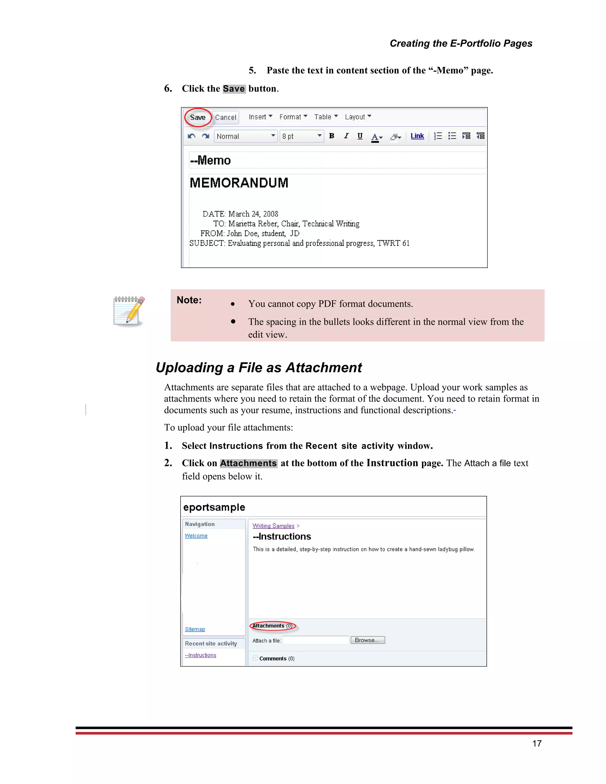 Creating the E-Portfolio Pages

                      5.     Paste the text in content section of the “-Memo” page.
 6. Click the Save button.




    Note:        •    You cannot copy PDF format documents.
                 •    The spacing in the bullets looks different in the normal view from the
                      edit view.


Uploading a File as Attachment
 Attachments are separate files that are attached to a webpage. Upload your work samples as
 attachments where you need to retain the format of the document. You need to retain format in
 documents such as your resume, instructions and functional descriptions.
 To upload your file attachments:
 1. Select Instructions from the Recent site activity window.
 2. Click on Attachments at the bottom of the Instruction page. The Attach a file text
     field opens below it.




                                                                                               17
 