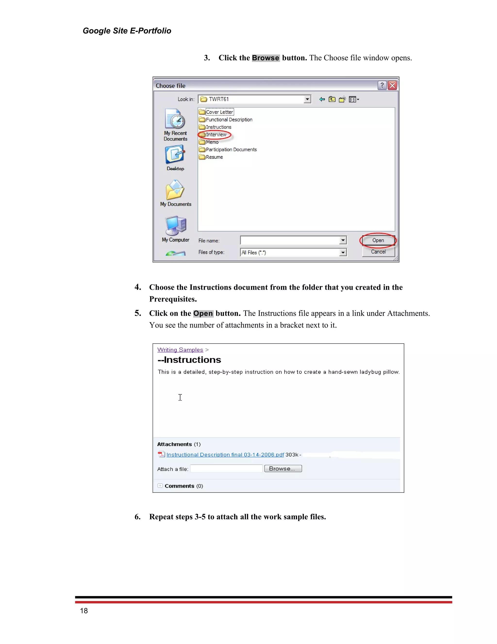 Google Site E-Portfolio


                                  3.   Click the Browse button. The Choose file window opens.




             4. Choose the Instructions document from the folder that you created in the
                Prerequisites.
             5. Click on the Open button. The Instructions file appears in a link under Attachments.
                You see the number of attachments in a bracket next to it.




             6.   Repeat steps 3-5 to attach all the work sample files.




18
 