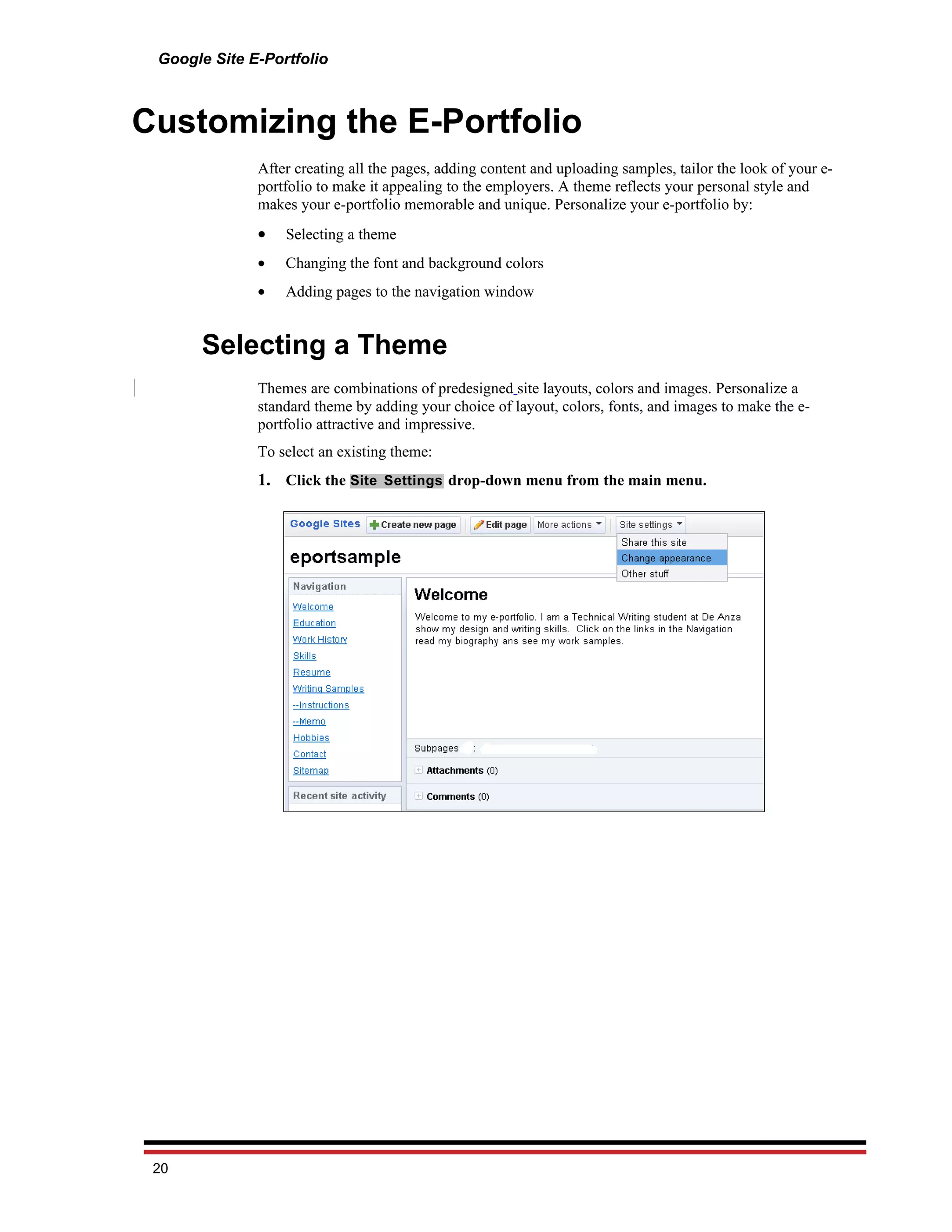 Google Site E-Portfolio



Customizing the E-Portfolio
              After creating all the pages, adding content and uploading samples, tailor the look of your e-
              portfolio to make it appealing to the employers. A theme reflects your personal style and
              makes your e-portfolio memorable and unique. Personalize your e-portfolio by:
              •   Selecting a theme
              •   Changing the font and background colors
              •   Adding pages to the navigation window


      Selecting a Theme
              Themes are combinations of predesigned site layouts, colors and images. Personalize a
              standard theme by adding your choice of layout, colors, fonts, and images to make the e-
              portfolio attractive and impressive.
              To select an existing theme:
              1. Click the Site Settings drop-down menu from the main menu.




 20
 