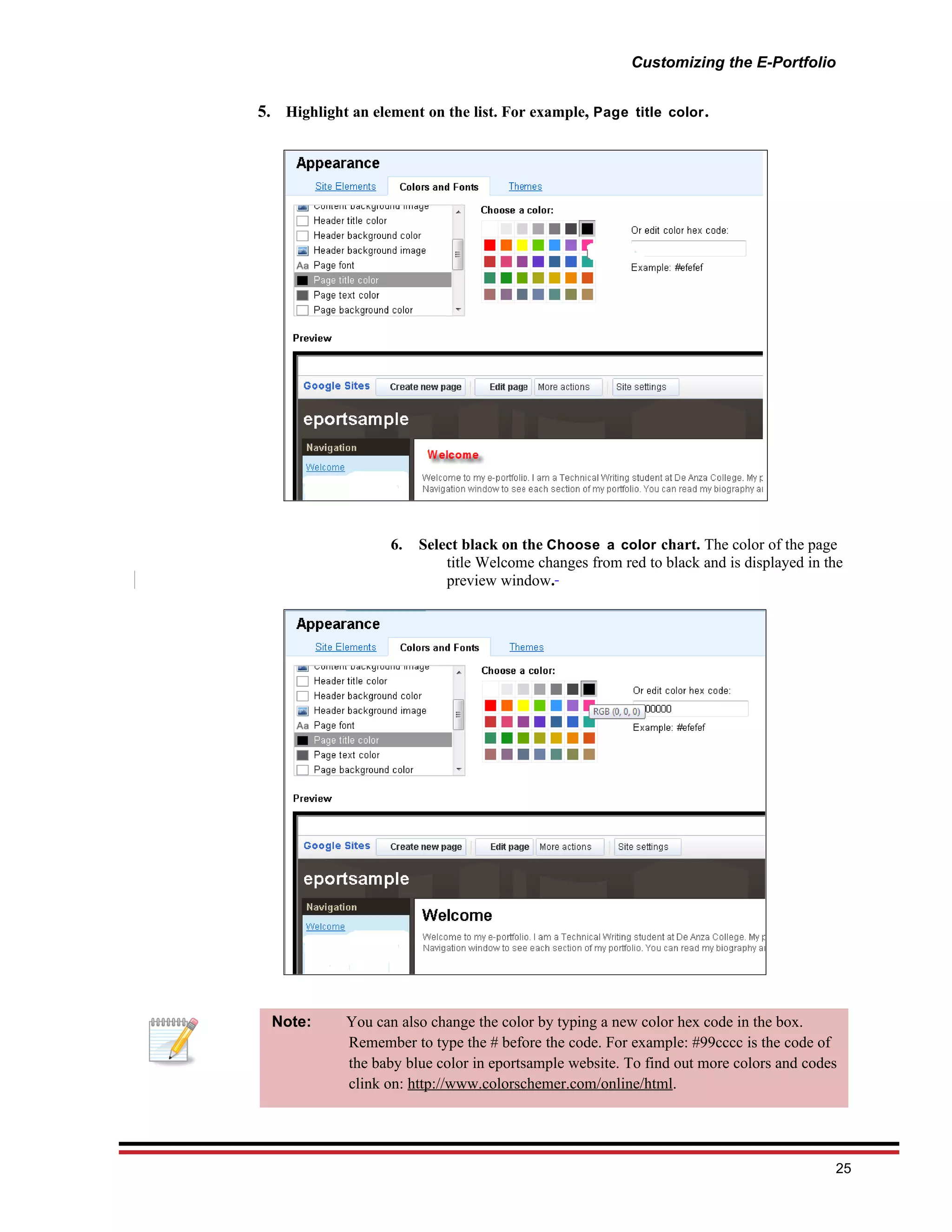 Customizing the E-Portfolio


5. Highlight an element on the list. For example, Page title color .




                    6.   Select black on the Choose a color chart. The color of the page
                             title Welcome changes from red to black and is displayed in the
                             preview window.




  Note:      You can also change the color by typing a new color hex code in the box.
             Remember to type the # before the code. For example: #99cccc is the code of
             the baby blue color in eportsample website. To find out more colors and codes
             clink on: http://www.colorschemer.com/online/html.




                                                                                          25
 