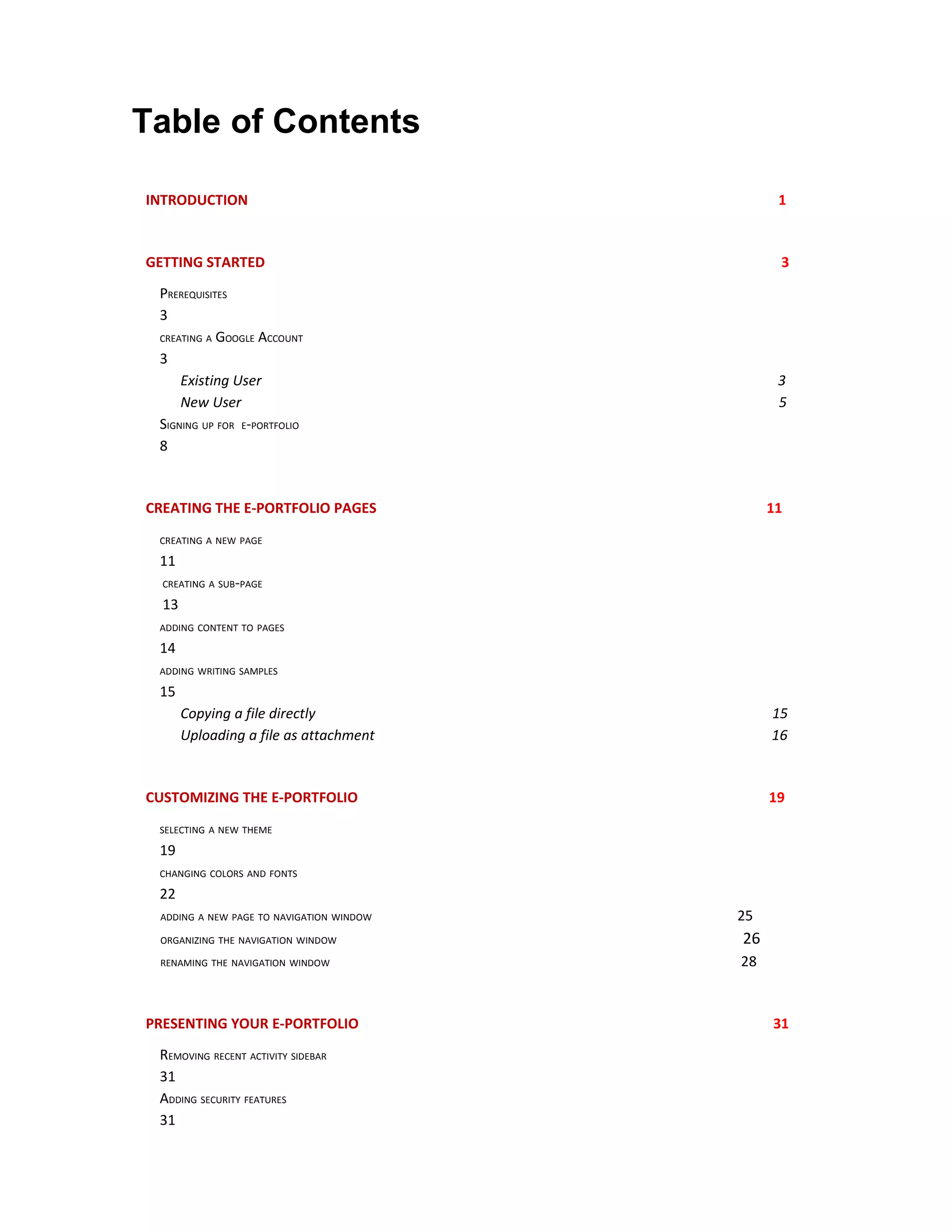 Table of Contents

INTRODUCTION                                    1



GETTING STARTED                                 3

 PREREQUISITES
 3
 CREATING A GOOGLE ACCOUNT

 3
     Existing User                              3
     New User                                   5
 SIGNING UP FOR E-PORTFOLIO
 8



CREATING THE E-PORTFOLIO PAGES                 11

 CREATING A NEW PAGE

 11
  CREATING A SUB-PAGE

  13
 ADDING CONTENT TO PAGES

 14
 ADDING WRITING SAMPLES

 15
       Copying a file directly                 15
       Uploading a file as attachment          16



CUSTOMIZING THE E-PORTFOLIO                    19

 SELECTING A NEW THEME

 19
 CHANGING COLORS AND FONTS

 22
 ADDING A NEW PAGE TO NAVIGATION WINDOW   25
 ORGANIZING THE NAVIGATION WINDOW         26
 RENAMING THE NAVIGATION WINDOW           28



PRESENTING YOUR E-PORTFOLIO                    31

 REMOVING RECENT ACTIVITY SIDEBAR
 31
 ADDING SECURITY FEATURES
 31
 