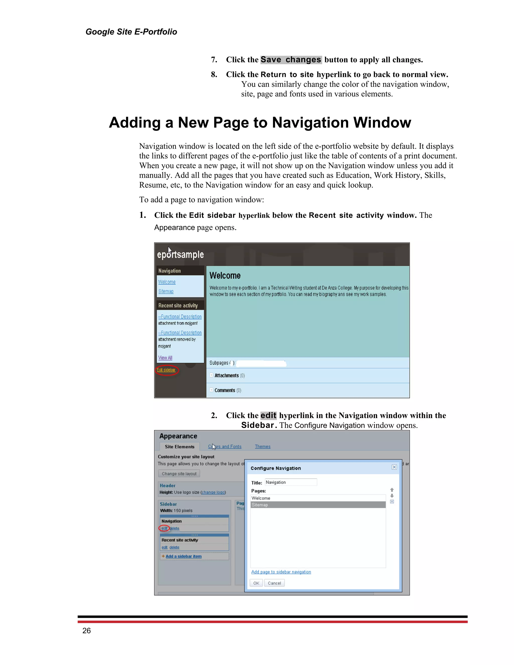 Google Site E-Portfolio


                                   7.   Click the Save changes button to apply all changes.
                                   8.   Click the Return to site hyperlink to go back to normal view.
                                            You can similarly change the color of the navigation window,
                                            site, page and fonts used in various elements.


     Adding a New Page to Navigation Window
             Navigation window is located on the left side of the e-portfolio website by default. It displays
             the links to different pages of the e-portfolio just like the table of contents of a print document.
             When you create a new page, it will not show up on the Navigation window unless you add it
             manually. Add all the pages that you have created such as Education, Work History, Skills,
             Resume, etc, to the Navigation window for an easy and quick lookup.
             To add a page to navigation window:
             1. Click the Edit sidebar hyperlink below the Recent site activity window. The
                Appearance page opens.




                                   2.   Click the edit hyperlink in the Navigation window within the
                                            Sidebar . The Configure Navigation window opens.




26
 