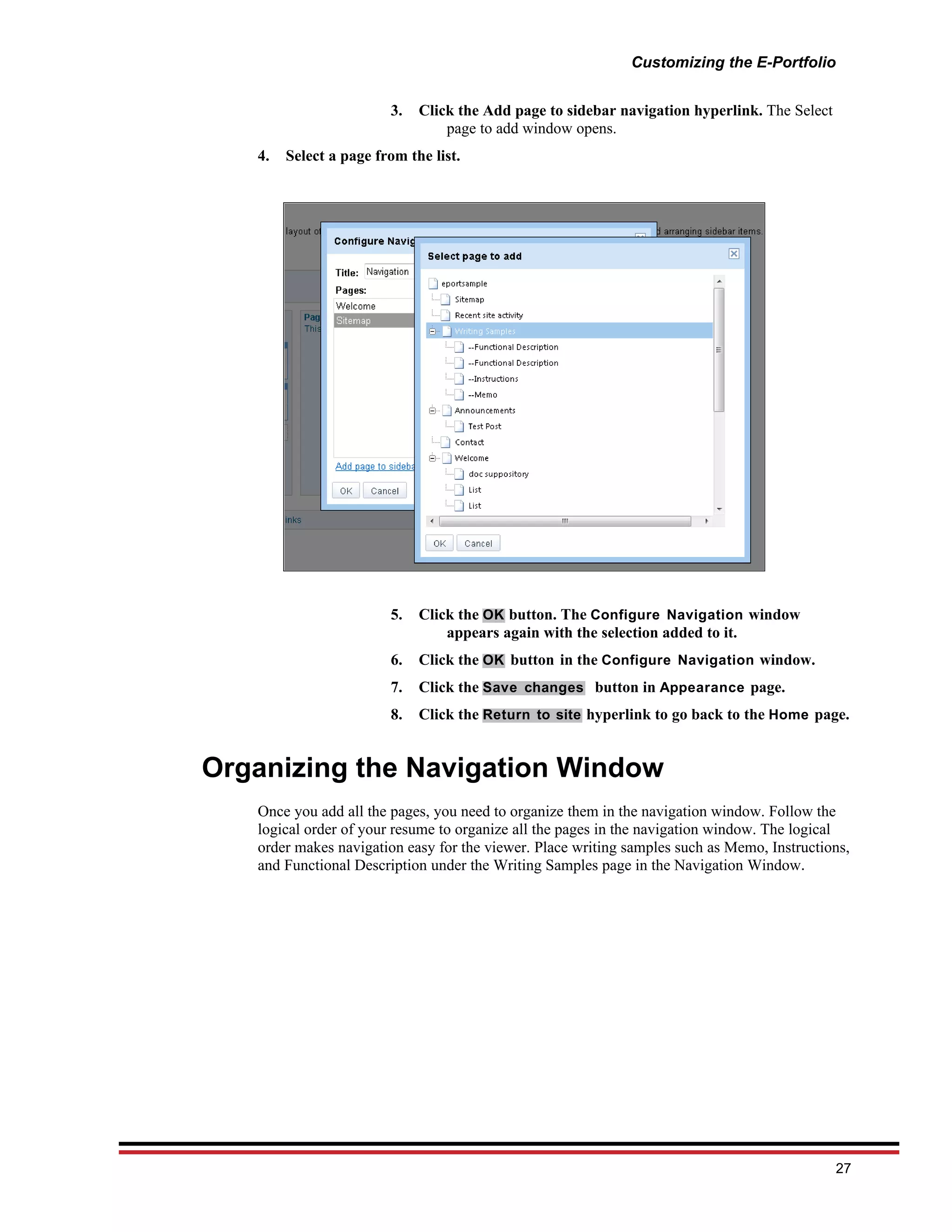 Customizing the E-Portfolio


                        3.   Click the Add page to sidebar navigation hyperlink. The Select
                                 page to add window opens.
   4.   Select a page from the list.




                        5.   Click the OK button. The Configure Navigation window
                                 appears again with the selection added to it.
                        6.   Click the OK button in the Configure Navigation window.
                        7.   Click the Save changes button in Appearance page.
                        8.   Click the Return to site hyperlink to go back to the Home page.


Organizing the Navigation Window
   Once you add all the pages, you need to organize them in the navigation window. Follow the
   logical order of your resume to organize all the pages in the navigation window. The logical
   order makes navigation easy for the viewer. Place writing samples such as Memo, Instructions,
   and Functional Description under the Writing Samples page in the Navigation Window.




                                                                                              27
 
