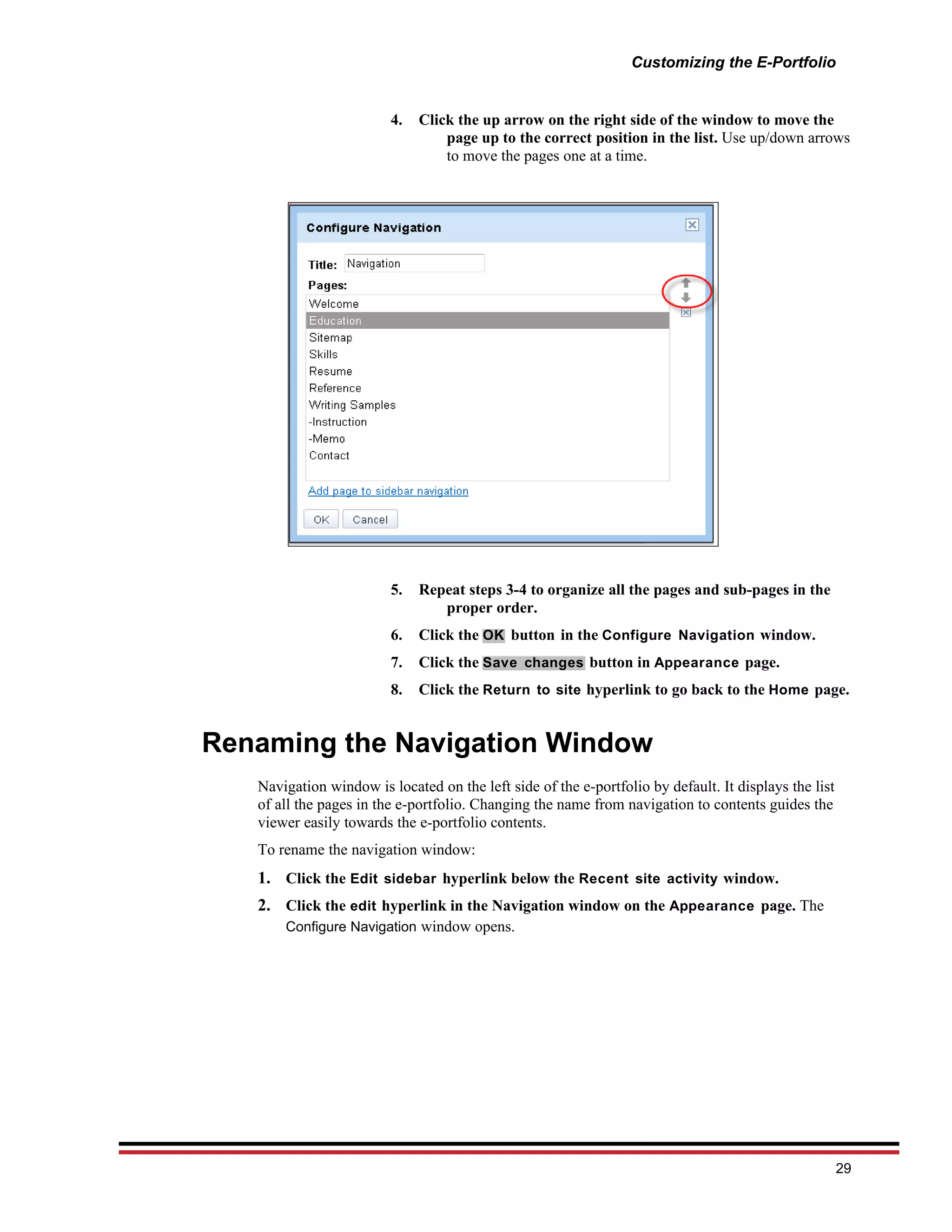 Customizing the E-Portfolio


                         4.   Click the up arrow on the right side of the window to move the
                                  page up to the correct position in the list. Use up/down arrows
                                  to move the pages one at a time.




                         5.   Repeat steps 3-4 to organize all the pages and sub-pages in the
                                 proper order.
                         6.   Click the OK button in the Configure Navigation window.
                         7.   Click the Save changes button in Appearance page.
                         8.   Click the Return to site hyperlink to go back to the Home page.


Renaming the Navigation Window
   Navigation window is located on the left side of the e-portfolio by default. It displays the list
   of all the pages in the e-portfolio. Changing the name from navigation to contents guides the
   viewer easily towards the e-portfolio contents.
   To rename the navigation window:
   1. Click the Edit sidebar hyperlink below the Recent site activity window.
   2. Click the edit hyperlink in the Navigation window on the Appearance page. The
       Configure Navigation window opens.




                                                                                                       29
 