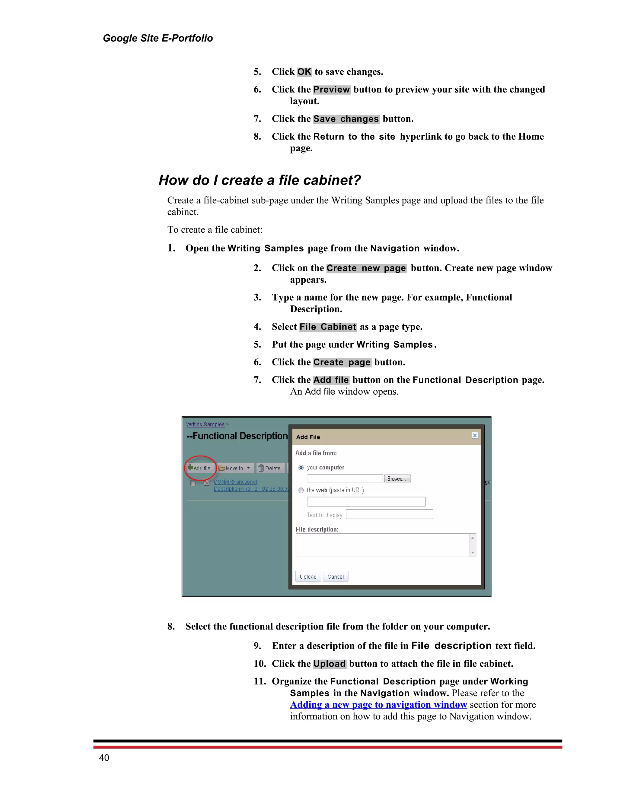 Google Site E-Portfolio


                                   5.    Click OK to save changes.
                                   6.    Click the Preview button to preview your site with the changed
                                             layout.
                                   7.    Click the Save changes button.
                                   8.    Click the Return to the site hyperlink to go back to the Home
                                             page.


           How do I create a file cabinet?
             Create a file-cabinet sub-page under the Writing Samples page and upload the files to the file
             cabinet.
             To create a file cabinet:
             1. Open the Writing Samples page from the Navigation window.
                                   2.    Click on the Create new page button. Create new page window
                                             appears.
                                   3.    Type a name for the new page. For example, Functional
                                            Description.
                                   4.    Select File Cabinet as a page type.
                                   5.    Put the page under Writing Samples .
                                   6.    Click the Create page button.
                                   7.    Click the Add file button on the Functional Description page.
                                             An Add file window opens.




             8.   Select the functional description file from the folder on your computer.
                                   9.    Enter a description of the file in File description text field.
                                   10. Click the Upload button to attach the file in file cabinet.
                                   11. Organize the Functional Description page under Working
                                          Samples in the Navigation window. Please refer to the
                                          Adding a new page to navigation window section for more
                                          information on how to add this page to Navigation window.



40
 