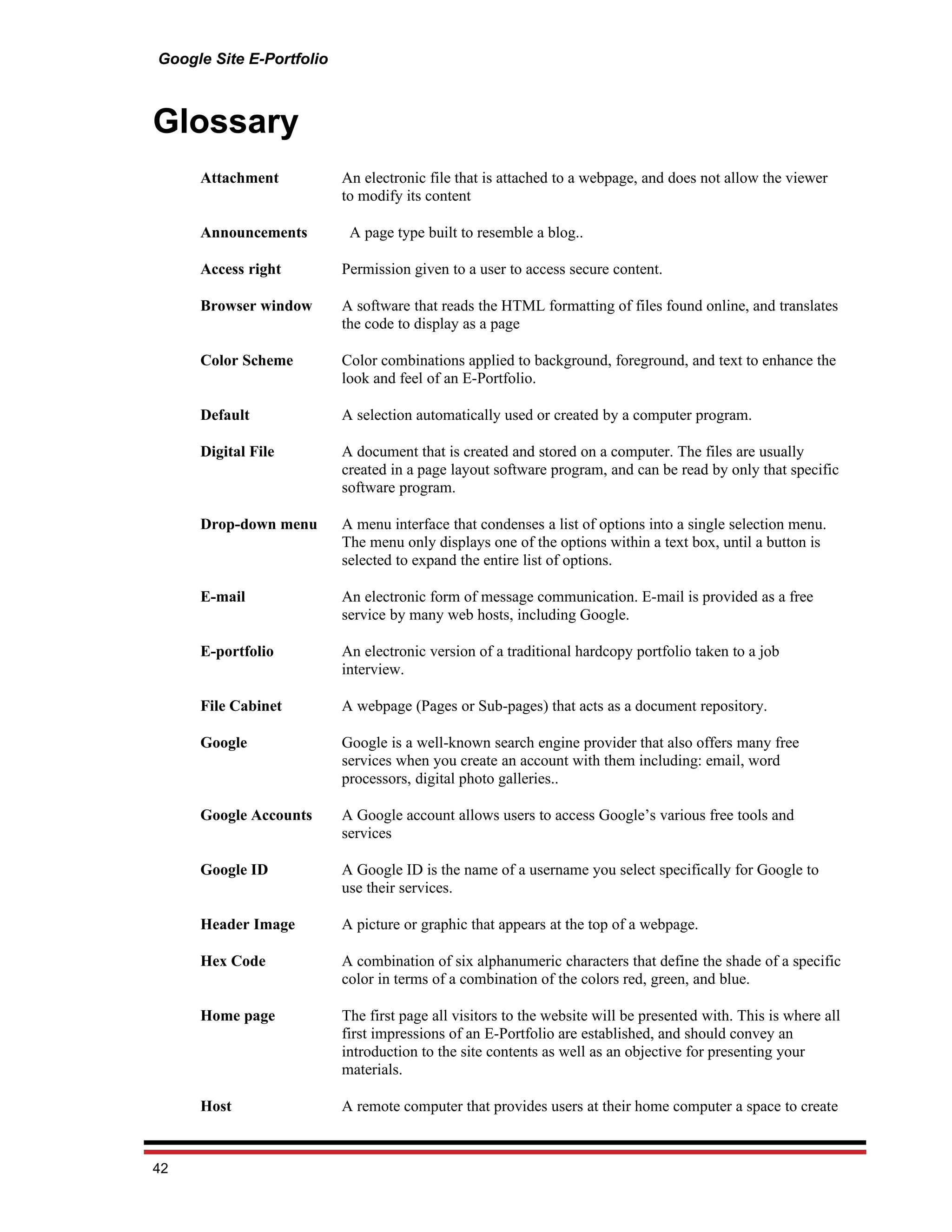 Google Site E-Portfolio



Glossary
     Attachment           An electronic file that is attached to a webpage, and does not allow the viewer
                          to modify its content

     Announcements         A page type built to resemble a blog..

     Access right         Permission given to a user to access secure content.

     Browser window       A software that reads the HTML formatting of files found online, and translates
                          the code to display as a page

     Color Scheme         Color combinations applied to background, foreground, and text to enhance the
                          look and feel of an E-Portfolio.

     Default              A selection automatically used or created by a computer program.

     Digital File         A document that is created and stored on a computer. The files are usually
                          created in a page layout software program, and can be read by only that specific
                          software program.

     Drop-down menu       A menu interface that condenses a list of options into a single selection menu.
                          The menu only displays one of the options within a text box, until a button is
                          selected to expand the entire list of options.

     E-mail               An electronic form of message communication. E-mail is provided as a free
                          service by many web hosts, including Google.

     E-portfolio          An electronic version of a traditional hardcopy portfolio taken to a job
                          interview.

     File Cabinet         A webpage (Pages or Sub-pages) that acts as a document repository.

     Google               Google is a well-known search engine provider that also offers many free
                          services when you create an account with them including: email, word
                          processors, digital photo galleries..

     Google Accounts      A Google account allows users to access Google’s various free tools and
                          services

     Google ID            A Google ID is the name of a username you select specifically for Google to
                          use their services.

     Header Image         A picture or graphic that appears at the top of a webpage.

     Hex Code             A combination of six alphanumeric characters that define the shade of a specific
                          color in terms of a combination of the colors red, green, and blue.

     Home page            The first page all visitors to the website will be presented with. This is where all
                          first impressions of an E-Portfolio are established, and should convey an
                          introduction to the site contents as well as an objective for presenting your
                          materials.

     Host                 A remote computer that provides users at their home computer a space to create


42
 