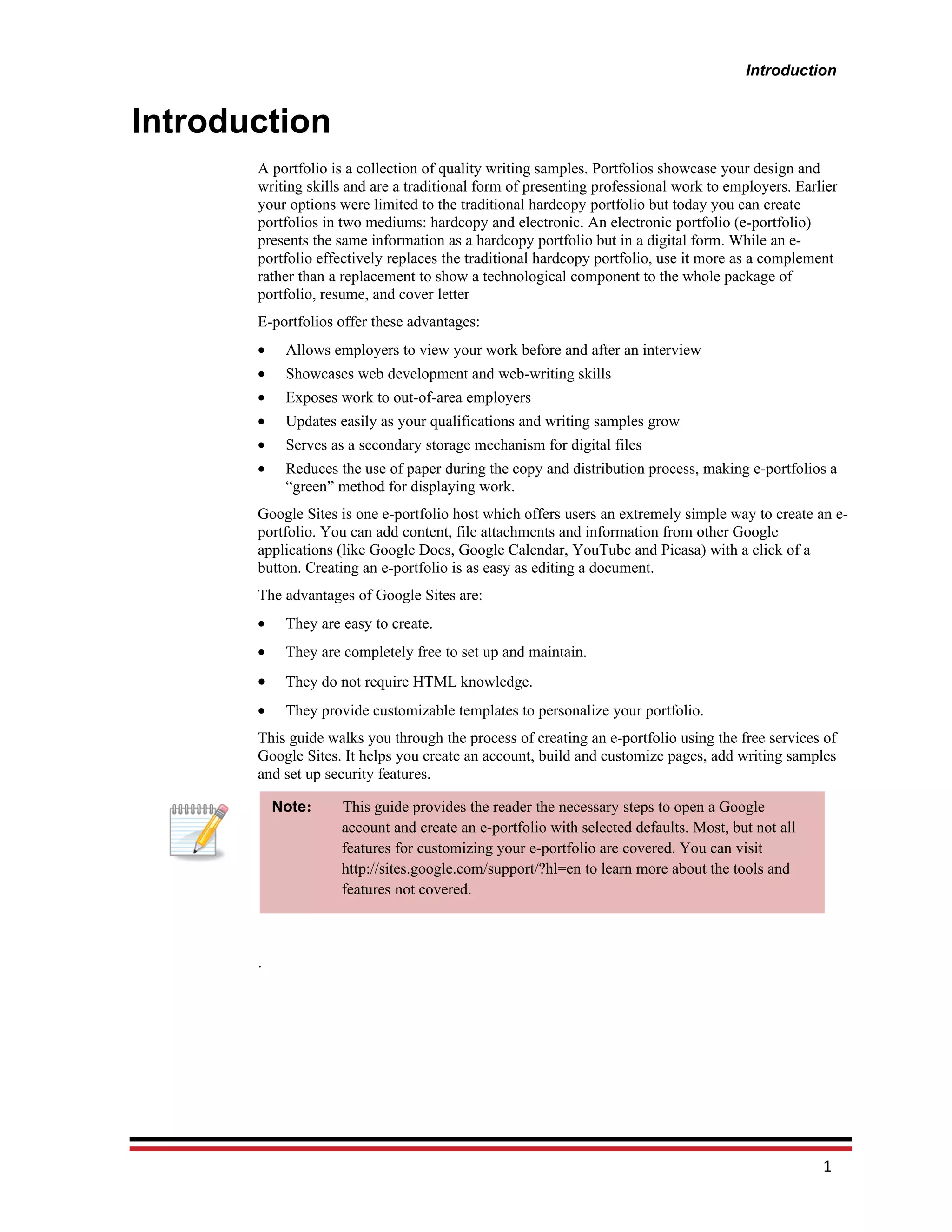 Introduction


Introduction
       A portfolio is a collection of quality writing samples. Portfolios showcase your design and
       writing skills and are a traditional form of presenting professional work to employers. Earlier
       your options were limited to the traditional hardcopy portfolio but today you can create
       portfolios in two mediums: hardcopy and electronic. An electronic portfolio (e-portfolio)
       presents the same information as a hardcopy portfolio but in a digital form. While an e-
       portfolio effectively replaces the traditional hardcopy portfolio, use it more as a complement
       rather than a replacement to show a technological component to the whole package of
       portfolio, resume, and cover letter
       E-portfolios offer these advantages:
       •    Allows employers to view your work before and after an interview
       •    Showcases web development and web-writing skills
       •    Exposes work to out-of-area employers
       •    Updates easily as your qualifications and writing samples grow
       •    Serves as a secondary storage mechanism for digital files
       •    Reduces the use of paper during the copy and distribution process, making e-portfolios a
            “green” method for displaying work.
       Google Sites is one e-portfolio host which offers users an extremely simple way to create an e-
       portfolio. You can add content, file attachments and information from other Google
       applications (like Google Docs, Google Calendar, YouTube and Picasa) with a click of a
       button. Creating an e-portfolio is as easy as editing a document.
       The advantages of Google Sites are:
       •    They are easy to create.
       •    They are completely free to set up and maintain.
       •    They do not require HTML knowledge.
       •    They provide customizable templates to personalize your portfolio.
       This guide walks you through the process of creating an e-portfolio using the free services of
       Google Sites. It helps you create an account, build and customize pages, add writing samples
       and set up security features.

           Note:     This guide provides the reader the necessary steps to open a Google
                     account and create an e-portfolio with selected defaults. Most, but not all
                     features for customizing your e-portfolio are covered. You can visit
                     http://sites.google.com/support/?hl=en to learn more about the tools and
                     features not covered.



       .




                                                                                                   1
 