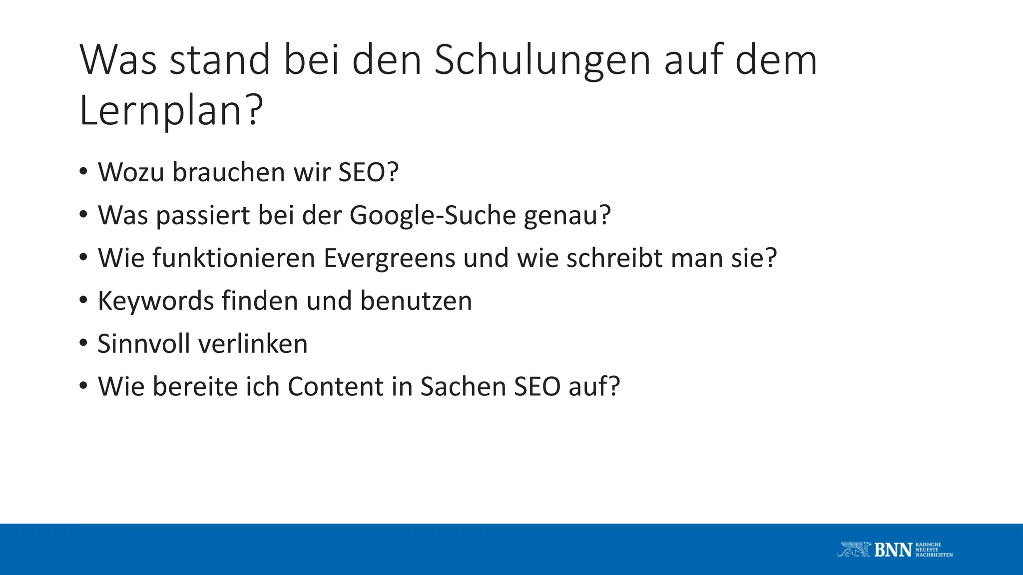 Was stand bei den Schulungen auf dem
Lernplan?
• Wozu brauchen wir SEO?
• Was passiert bei der Google-Suche genau?
• Wie funktionieren Evergreens und wie schreibt man sie?
• Keywords finden und benutzen
• Sinnvoll verlinken
• Wie bereite ich Content in Sachen SEO auf?
 