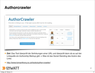 Authorcrawler
✦ Ziel: Das Tool überprüft die Verlinkungen einer URL und überprüft dann ob es auf der
Linkquelle ein Authorship Markup gibt -> Was ist das Social Standing des Autors des
Links
✦ http://www.tomanthony.co.uk/tools/author-crawler/
17
17Freitag, 22. Februar 13
 