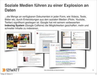 Soziale Medien führen zu einer Explosion an
Daten
...die Menge an verfügbaren Dokumenten in jeder Form, wie Videos, Texte,
Bilder etc. durch Entwicklungen aus den sozialen Medien (Flickr, Youtube,
Twitter) signiﬁkant gestiegen ist. Google hat mit seinem verbesserten
Indexing System (Google Caffeine) die Möglichkeiten geschaffen, mehr und
schneller Inhalte zu indexieren.
5http://www.google.com/about/company/
5Freitag, 22. Februar 13
 