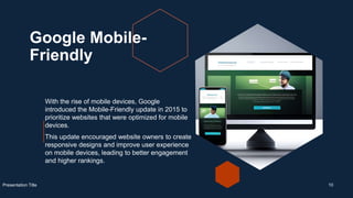 Google Mobile-
Friendly
With the rise of mobile devices, Google
introduced the Mobile-Friendly update in 2015 to
prioritize websites that were optimized for mobile
devices.
This update encouraged website owners to create
responsive designs and improve user experience
on mobile devices, leading to better engagement
and higher rankings.
Presentation Title 10
 