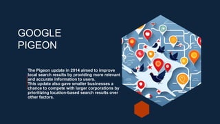 The Pigeon update in 2014 aimed to improve
local search results by providing more relevant
and accurate information to users.
This update also gave smaller businesses a
chance to compete with larger corporations by
prioritizing location-based search results over
other factors.
GOOGLE
PIGEON
 
