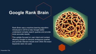 Google Rank Brain
Rank Brain was a machine learning algorithm
introduced in 2015 to help Google better
understand complex search queries and provide
more accurate results.
This update focused on user intent and context,
allowing Google to interpret ambiguous queries
and provide relevant results even when the exact
keywords were not used.
Presentation Title 7
 