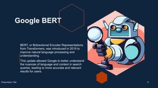 Google BERT
BERT, or Bidirectional Encoder Representations
from Transformers, was introduced in 2019 to
improve natural language processing and
understanding.
This update allowed Google to better understand
the nuances of language and context in search
queries, leading to more accurate and relevant
results for users.
Presentation Title 8
 