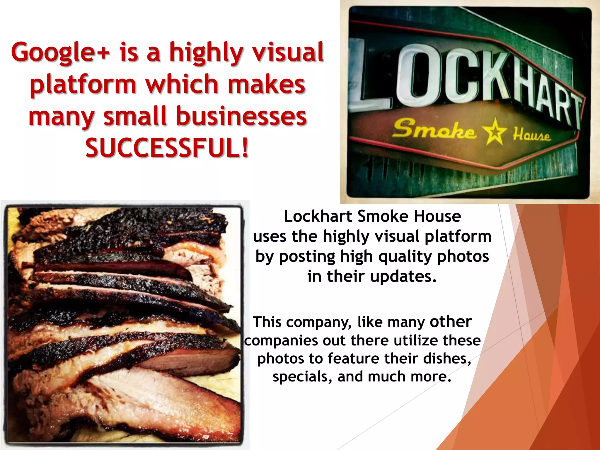 Google+ is a highly visual
platform which makes
many small businesses
SUCCESSFUL!
This company, like many other
companies out there utilize these
photos to feature their dishes,
specials, and much more.
Lockhart Smoke House
uses the highly visual platform
by posting high quality photos
in their updates.
 
