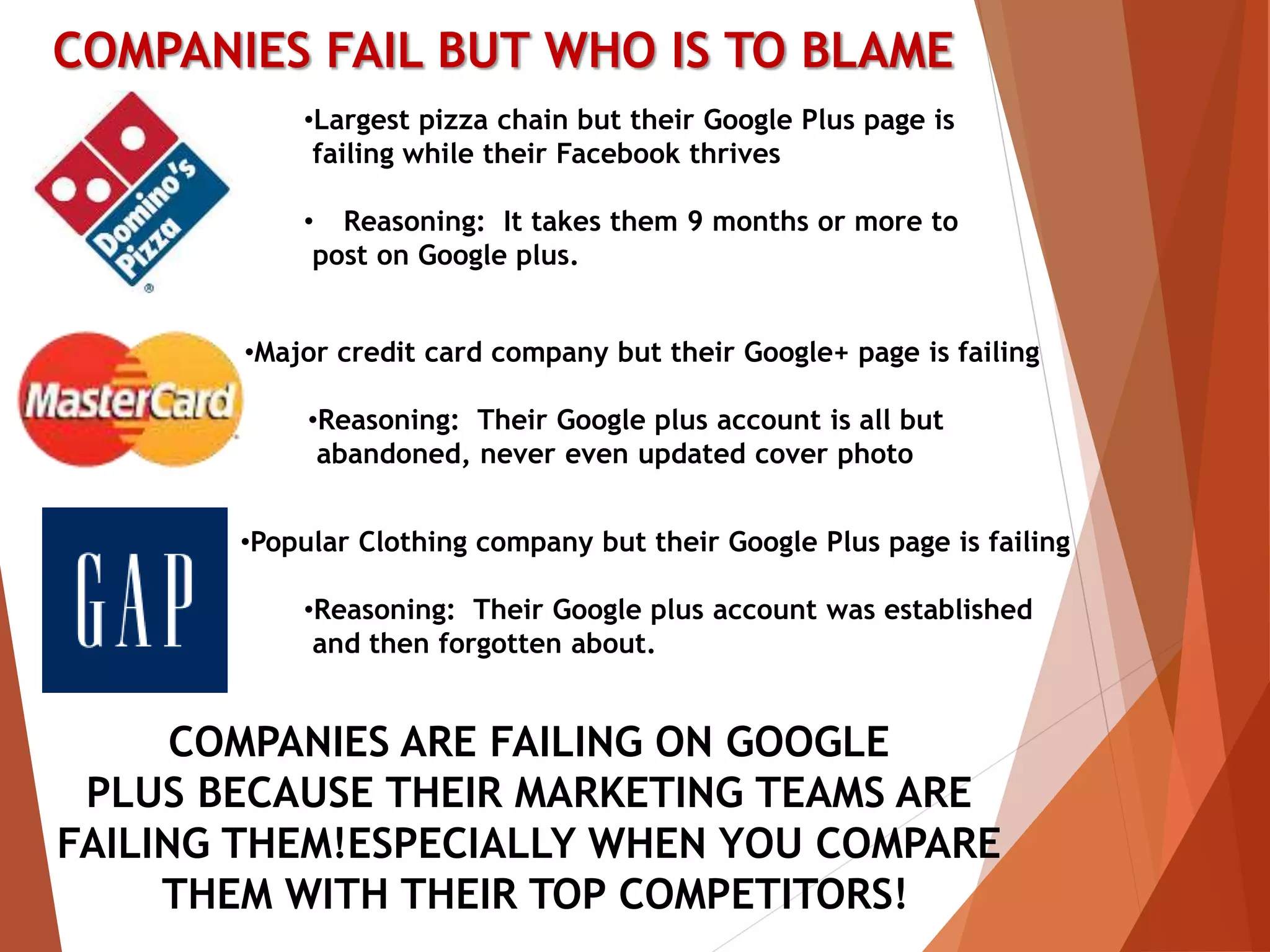 COMPANIES FAIL BUT WHO IS TO BLAME
•Largest pizza chain but their Google Plus page is
failing while their Facebook thrives
• Reasoning: It takes them 9 months or more to
post on Google plus.
•Major credit card company but their Google+ page is failing
•Reasoning: Their Google plus account is all but
abandoned, never even updated cover photo
•Popular Clothing company but their Google Plus page is failing
•Reasoning: Their Google plus account was established
and then forgotten about.
COMPANIES ARE FAILING ON GOOGLE
PLUS BECAUSE THEIR MARKETING TEAMS ARE
FAILING THEM!ESPECIALLY WHEN YOU COMPARE
THEM WITH THEIR TOP COMPETITORS!
 