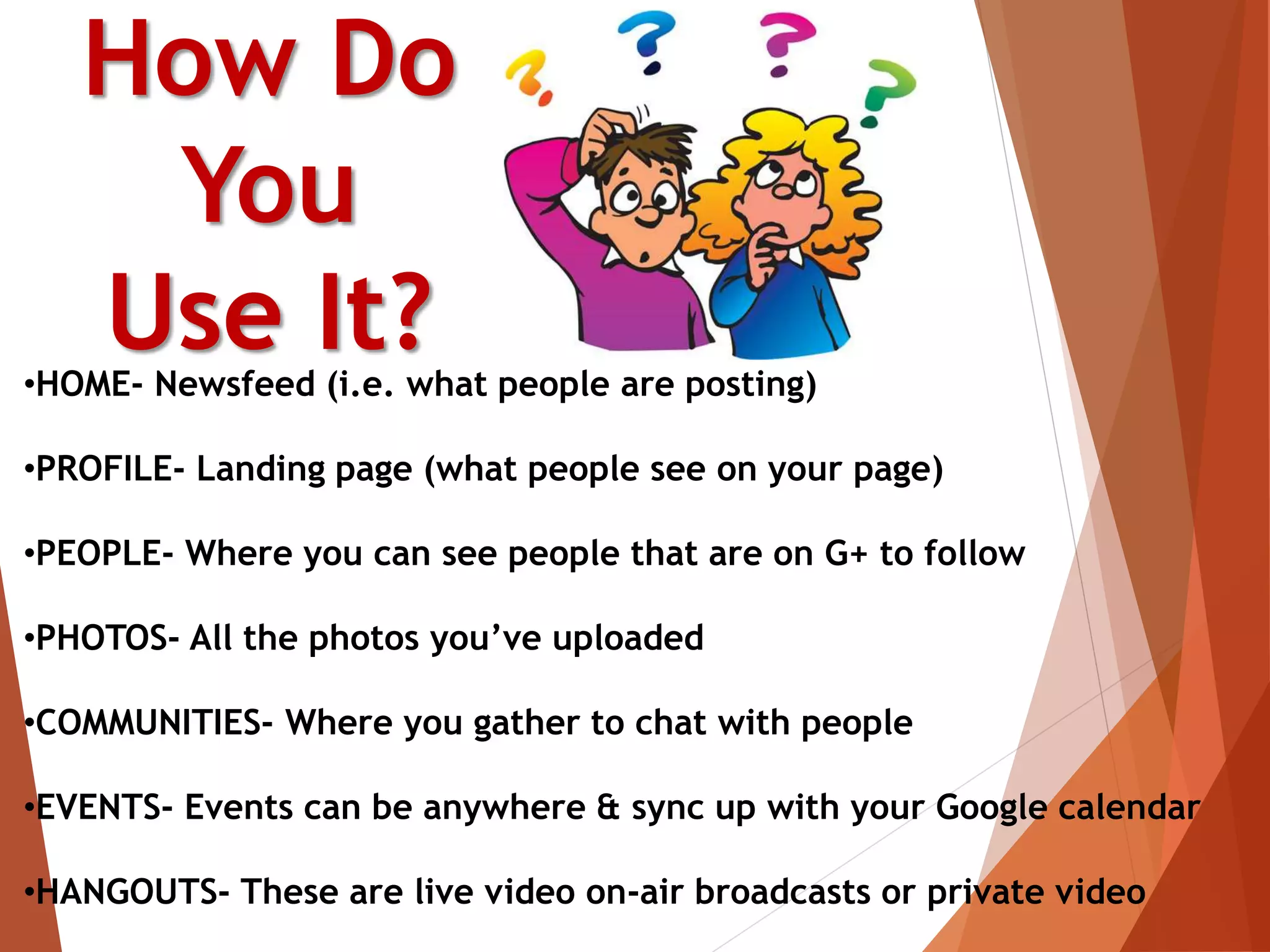 How Do
You
Use It?•HOME- Newsfeed (i.e. what people are posting)
•PROFILE- Landing page (what people see on your page)
•PEOPLE- Where you can see people that are on G+ to follow
•PHOTOS- All the photos you’ve uploaded
•COMMUNITIES- Where you gather to chat with people
•EVENTS- Events can be anywhere & sync up with your Google calendar
•HANGOUTS- These are live video on-air broadcasts or private video
 