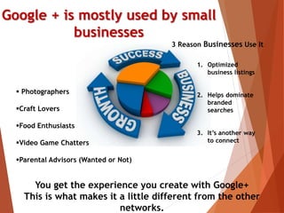Google + is mostly used by small
businesses
3 Reason Businesses Use It
1. Optimized
business listings
2. Helps dominate
branded
searches
3. It’s another way
to connect
 Photographers
Craft Lovers
Food Enthusiasts
Video Game Chatters
Parental Advisors (Wanted or Not)
You get the experience you create with Google+
This is what makes it a little different from the other
networks.
 