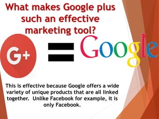 What makes Google plus
such an effective
marketing tool?
This is effective because Google offers a wide
variety of unique products that are all linked
together. Unlike Facebook for example, it is
only Facebook.
 